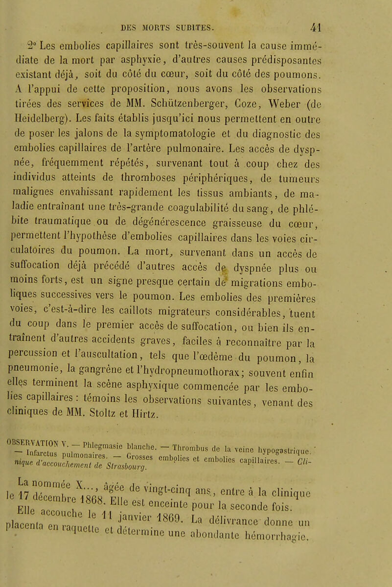 2° Les embolies capillaires sont très-souvent la cause immé- diate de la mort par asphyxie, d'autres causes prédisposantes existant déjà, soit du côté du cœur, soit du côté des poumons. A l'appui de cette proposition, nous avons les observations tirées des services de MM. Schùtzenberger, Coze, Weber (de TIeidelberg). Les faits établis jusqu'ici nous permettent en outre de poser les jalons de la symptomatologie et du diagnostic des embolies capillaires de l'artère pulmonaire. Les accès de dysp- née, fréquemment répétés, survenant tout à coup chez des individus atteints de thromboses périphériques, de tumeurs malignes envahissant rapidement les tissus ambiants, de ma- ladie entraînant une très-grande coagulabilité du sang, de phlé- bite traumatique ou de dégénérescence graisseuse du cœur, permettent l'hypothèse d'embolies capillaires doins les voies cir- culatoires du poumon. La mort, survenant dans un accès de suffocation déjà précédé d'autres accès dyspnée plus ou moins forts, est un signe presque certain de' migrations embo- liques successives vers le poumon. Les embolies des premières voies, c'est-à-dire les caillots migrateurs considérables, tuent du coup dans le premier accès de suffocation, ou bien ils en- traînent d'autres accidents graves, faciles à reconnaître par la percussion et l'auscultation, tels que l'œdème du poumon, la pneumonie, la gangrène et l'hydropneumothorax; souvent enfin ellçs terminent la scène asphyxique commencée par les embo- lies capillaires: témoins les observations suivantes, venant des clmiques de MM. Stoltz et Hirtz. le 17 ITZi' ' vingt-cinq ans, entre à la clinique Elle ac n '^^'^^ P°^' ^^«onde fois. £^lle accouche le li janvier ISfiQ r^A^■ placenta en raquetio p. rldélivrance donne un •aquctic et determme une abondante hémorrhagie.