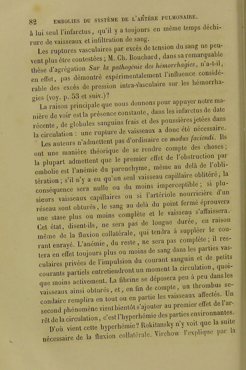 à lui seul l'infarctus, qu'il y a toujours en même temps déchi- rure de vaisseaux et infiUralion de sang. Les ruptures vasculaires par excès de tension du sang ne peu- vent plus être contestées ; M. Ch. Bouchard, dans sa remarquable thèse d'aorégalion Sur la palhogénic des hémorrhagies, n a-t-il , en effet pal démontré expérimentalement rmOuence considé- rable d;s excès dépression intra-vasculaire sur les hemorrha- !?ies (voy. p. 53 et suiv.)? La ra son principale que nous donnons pour appuyer noire ma- nié e de voir esUa présence constante, dans les .nfarctus de date r cente, de globules sanguins frais et des pouss.èresjetees dans a cir u ation : une rupture Je vaisseaux a donc été nécessaire. L s auteurs n'admetlenl pas d'ordinaire ce modus fa«m*. Us ontle manière théorique de se rendre compte des choses; a plupart admettent que le premier effet de l'ob^'™*» embolie est l'anémie du parenchyme, même au ^^^^^^ téralion ; s'il n'y a eu qu'un seul va.sseau -P'' - f conséquence sera nulle ou du moms .rapercepl.ble si p u Turs vaisseaux capillaires ou si l'arlériole nourrtcere d un ru loTobturés!le sang au delà du point fe.n,é P— une slase plus ou moins complète et le vaisseau s affaissera. C eu disent-ils, ne sera pas de 'ong-/-'rieTu- „ê,ne de la fluxion collatérale, qui tendra a ^m^^l'^Z- rant enrayé. L'anémie, du reste, ne sera pas complète , il res r ZI toujours plus ou moins de sang dans '-parties va. culaires privées de l'impulsion du courant sanguin et de petus InL'partiels entretiendront un moment la cU'culation. qu - que moins activement. La fibrine se déposera P^ » ^^^^^^^ vaisseaux ainsi obturés, et, en fin de '^o™?'^'^ f condairc remplira en tout ou en partie les vaisseaux ^f^^y ^ s cond phénomène vientbienlôt s'ajouter au premier effet de 1 a à delà circulation, c'estl'hyperhéraiedespar.iesenvironnan^ D'où vient cette hyperhémie'! Rokitansky n'y voit que la sui e „é!e ai e de la fludon collatcralc. Virchow l'explique pai la