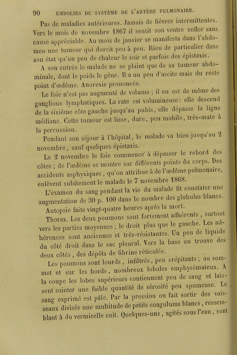 Pas de maladies antérieures. Jamais de fièvres intermittentes. Vers le mois de novembre 1867 il sentit son ventre eniler sans cause appréciable. Au mois de janvier se manifesta dans l'abdo- men une tumeur qui durcit peu à peu. Rien de particulier dans son état qu'un peu de chaleur le soir et parfois des épistaxis. A son entrée le malade ne se plaint que de sa tumeur abdo- minale, dont le poids le gêne. Il a un peu d'ascite mais du reste point d'œdème. Anorexie prononcée. Le foie n'est pas augmenté de volume ; il en est de même des ganglions lymphatiques. La rate est volumineuse : elle descend de la sixième côte gauche jusqu'au pubis, elle dépasse la ligne médiane. Cette tumeur est lisse, dure, peu mobile, très-mate a la percussion. . , Pendant son séjour à l'hôpital, le malade va bien jusqu au l novembre, sauf quelques épistaxis. . , , Le 2 novembre le foie commence à dépasser le rebord des côtes ; de l'œdème se montre sur différents points du corps. Des accidents asphyxiques , qu'on attribue à de l'œdème pulmonaire, enlèvent subitement le malade le 7 novembre 1868. L'examen du sang pendant la vie du malade fit constater une augmentation de 30 p. 100 dans le nombre des globules blancs. Autopsie faite vingt-quatre heures après la mort Thorax. Les deux poumons sont fortement adhérents , surtout vers les parties moyennes ; le droit plus que le gauche. Les ad- hérences sont anciennes et très-résistantes. Un peu de liquide du côté droit dans le sac pleural. Vers la base on trouve des deux côtés, des dépôts de fibrine réticules. . Les poumons sont lourds, infiltrés, peu crepi anls, au som- met et sur les bords, nombreux lobules emphysémateux. A la coupe les lobes supérieurs contiennent peu de sang et lais- sent suinter une faible quantité de sérosité peu spumeuse. Le sang exprimé est pâle. Par la pression on fait sortir des va. - seauK divisés une multitude de petits coagulnms blancs, ressen^ blanl à du vermicelle cuit. Quelques-uns, agités sous 1 eau , sont