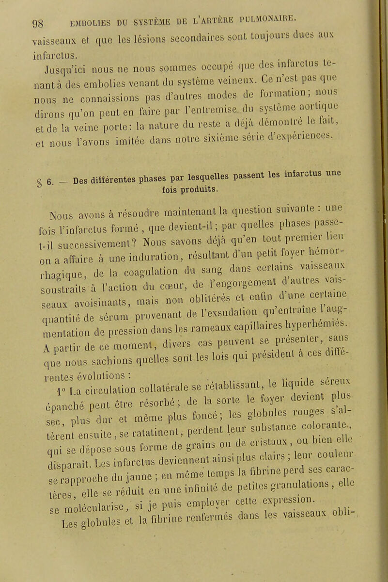 vaisseaux cl (luc les lésions secondaii-cs sonl toujours dues aux i n fiirclus » Jusqu'ici nous ne nous sommes occupé que des infarctus te- nant à des embolies venant du système veineux. Ce n'est pas que nous ne connaissions pas d'autres modes de formation; nous dirons qu'on peut en faire par l'entremise du système aort.quc et de la veine porte: la nature du reste a déjà dcmonlre le lait, et nous l'avons imitée dans notre sixième série d'expériences. S 6. - Des différentes phases par lesquelles passent les infarctus une fois produits. Nous avons à résoudre inainlenanl la qnestion suivanle : une fois rinfarclus formé , que devienl-il ; par quelles phases passe- t-il successivement? Nous savons déjà qu'en tout prem.er Ucn on a affaire à une induration, résultant d'un petit foyer liemor- rha^ique, do 1» coagulation du sang dans certains vatsseaux ouvrait à l'action du cœur, de l'engorgement d'autres va,s- avoisinants, mais non oblitérés et enf.n d'une ce.ta.ne uantité de sérum provenant de l'exsudation q'-'™- Lntation de pression dans les rameaux cap, lan-es 'ÏP^ Anartirdecemoment, divers cas peuvent se présente,, sans que nous sachions quelles sont les loi. qui p,-és,den. a ces dtffe- ''^Tr,f;::::L couatérale se rétahlissant le liquide sé,-e,,x éoanché peut être résorbé ; de la sorte le foyer devtcnt p us TtJL- et même plus foncé; les globules ,-ouges sal- ;nfensuite,se ratatinent, perdent leur substanoe co oran qui se dépose sous forme de grains on de -. >> - » dis„a,-ait. Les infarctus deviennent a,ns,plus clans, leu, coule,, s ,C oche du jaune ; eu même temps la fibrme pe,-d ses car - es le se ,-éduil en une inflnité de petites g,.nulat,ons, elle 1 • . c! iP nuis emnlover cette expression. \::'S:,;:;i iaVdre :e.,'fermés dans les va,sseaux obli-