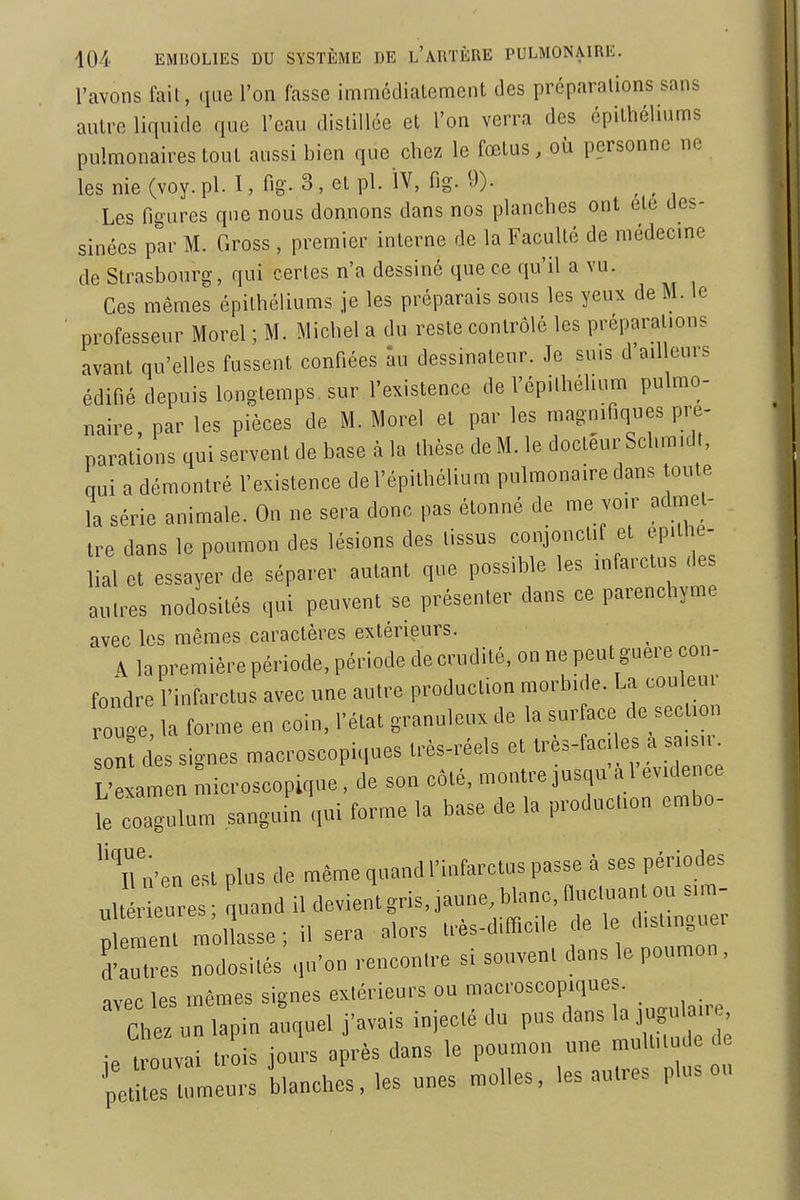 l'avons fail, (lue l'on fasse imméclialemcnt des préparations sans autre liquide que l'eau distillée et l'on verra des épithéliums pulmonaires tout aussi bien que chez le fœtus, où personne ne les nie (voy. pl. I, fig. 3, et pl. ÏV, fig. 9). Les figures que nous donnons dans nos planches ont etc des- sinées par M. Gross , premier interne de la Faculté de médecine de Strasbourg, qui certes n'a dessiné que ce qu'il a vu. Ces mêmes épithéliums je les préparais sous les yeux de M. le professeur Morel ; M. Michel a du reste contrôlé les préparations avant qu'elles fussent confiées au dessinateur. Je suis d'ailleurs édifié depuis longtemps, sur l'existence de l'épithéhum pulmo- naire par les pièces de M. Morel et par les magnifiques pré- parations qui servent de base à la thèse de M. le docteur Schm.dt, qui a démontré l'existence del'épilhélium pulmonaire dans toute la série animale. On ne sera donc pas étonné de me vo.r admet- tre dans le poumon des lésions des tissus conjoncUf et epithe- lial et essayer de séparer autant que possible les infarctus des autres nodosités qui peuvent se présenter dans ce parenchyme avec les mêmes caractères extérieurs. \ la première période, période de crudité, on ne peut guère con- fondre l'infarctus avec une autre production morbide. La couleur ouge, la forme en coin, l'état granuleux de la sur ace de section on cles signes macroscopiques très-réels et très-faciles a sa.s.r L'examen microscopique , de son côté, montre jusqu'à 1 evide e le coagulum sanguin qui forme la base de la production embo- ^'Tn'en est plus de même quand l'infarctus passe à ses périodes es ; uand il devient gris, jaune blan. n;^---^ plemenl mollasse ; il sera alors Irès-d.fficile de le distinguer d'autres nodosités qu'on rencontre si souvent dans le poumon, avec les mêmes signes extérieurs ou macroscopiques. Chez un lapin auquel j'avais injecté du pus dans la jugulaire, . TuZ tr is jours après dans le poumon une multitude de peLs tumeurs blanches, les unes molles, les autres plus ou