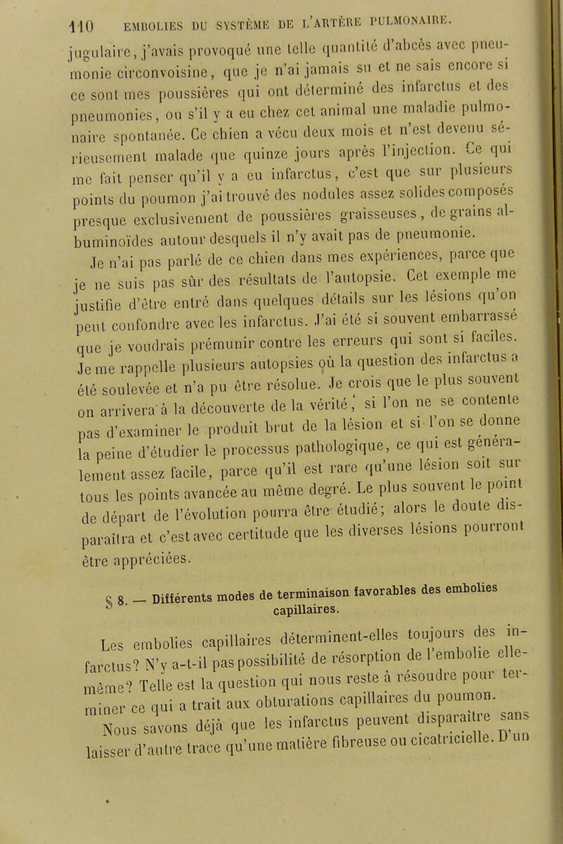 juoulaifc, j'avais provoqué une Icllc quanlilé d'aijcès avec pneu- monie circonvoisine, que je n'ai jamais su et ne sais encore s. ce sont mes poussières qui ont déterminé des infarctus et des pneumonies, ou s'il y a eu chez cet animal une maladie pulmo- naire spontanée. Ce chien a vécu deux mois et n'est devenu sé- rieusement malade que quinze jours après l'injection. Ce qui me fait penser qu'il y a eu infarctus, c'est que sur plusieurs points du poumon j'ai trouvé des nodules assez solides composes presque exclusivement de poussières graisseuses, de grains al- buminoïdes autour desquels il n'y avait pas de pneumonie. Je n'ai pas parlé de ce chien dans mes expériences, parce que je ne suis pas sûr des résultats de l'autopsie. Cet exemple me justifie d'être entré dans quelques détails sur les lésions qu'on peut confondre avec les infarctus. J'ai été si souvent embarrasse que je voudrais prémunir contre les erreurs qui sont si faciles. Je me rappelle plusieurs autopsies où la question des infarctus n été soulevée et n'a pu être résolue. Je crois que le plus souvent on arrivera à la découverte de la vérité,' si l'on ne se contente pas d'examiner le produit brut de la lésion et si l'on se donne la peine d'étudier le processus pathologique, ce qui est généra- lement assez facile, parce .ju'il est rare qu'une lésion soit sur tous les points avancée au même degré. Le plus souvent le point de départ de l'évolution pourra être étudié; alors le doute dis- paraîtra et c'est avec certitude que les diverses lésions pourront être appréciées. e 8 - Différents modes de terminaison favorables des embolies ^ capillaires. Les embolies capillaires déterminenl-elles toujours des in- farclus' N> a-l-il pas possibilité de résorption de 1 embolie elle- même'Telle est la question qui nous reste à résoudre pour ter- miner ce qui a trait aux obturations capillaires du poumon. Nous savons déjà que les infarctus peuvent d.spara, re sans laisser d'autre Iraee qu'une matière fibreuse ou cicatricielle. D un