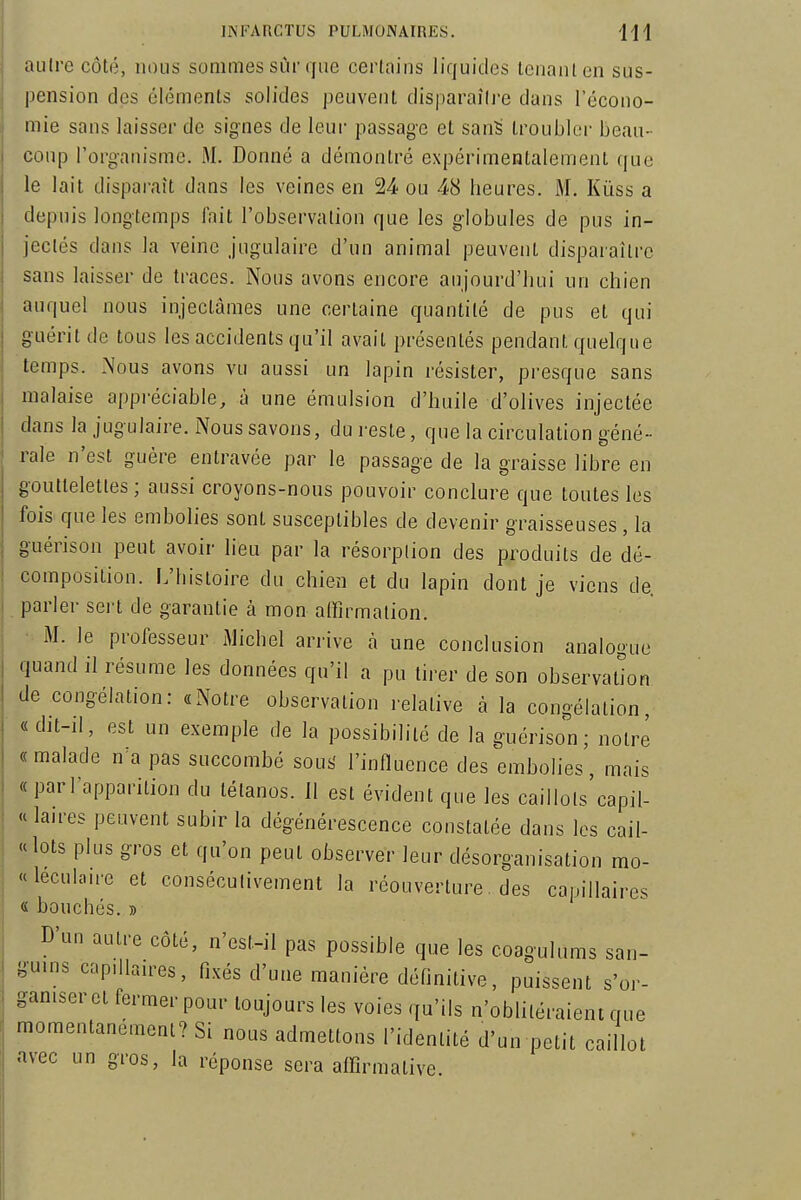 autre côté, nous sommes sur que certains liquides Icnanlcn sus- pension des éléments solides peuvent disparaîli'e dans l'écono- mie sans laisser de signes de leur passage et san^ troubler beau- coup l'organisme. M. Donné a démontré expérimentalement que le lait disparaît dans les veines en 24 ou 48 heures. M. Kùss a depuis longtemps fait l'observation que les globules de pus in- jectés dans la veine jugulaire d'un animal peuvent disparaître sans laisser de traces. Nous avons encore aujourd'hui un chien auquel nous injectâmes une certaine quantité de pus et qui guérit de tous les accidents qu'il avait présentés pendant quelque temps. Nous avons vu aussi un lapin résister, presque sans malaise appréciable, à une émulsion d'huile d'olives injectée dans la jugulaire. Nous savons, du reste, que la circulation géné- rale n'est guère entravée par le passage de la graisse libre en gouttelettes; aussi croyons-nous pouvoir conclure que toutes les fois que les embolies sont susceptibles de devenir graisseuses, la guérison peut avoir lieu par la résorption des produits de dé- composition. L'histoire du chien et du lapin dont je viens de. parler sert de garantie à mon affirmation. M. le professeur Michel arrive à une conclusion analogue quand il résume les données qu'il a pu tirer de son observation de congélation: «Notre observation relative à la congélation, «dit-il, est un exemple de la possibilité de la guérison; notre «malade n'a pas succombé sous' l'influence des embolies, mais «parl'apparition du tétanos. 11 est évident que les caillots'capil- « lan-es peuvent subir la dégénérescence constatée dans les cail- le lots plus gros et qu'on peut observer leur désorganisation mo- «leculau-e et consécutivement la réouverture, des capillaires « bouchés. » D'un autre côté, n'est-il pas possible que les coagulums san- guins capdlaires, fixés d'une manière définitive, puissent s'or- ganiser et fermer pour toujours les voies qu'ils n'oblitéraient que momentanément? Si nous admettons l'identité d'un petit caillot avec un gros, la réponse sera affirmative.