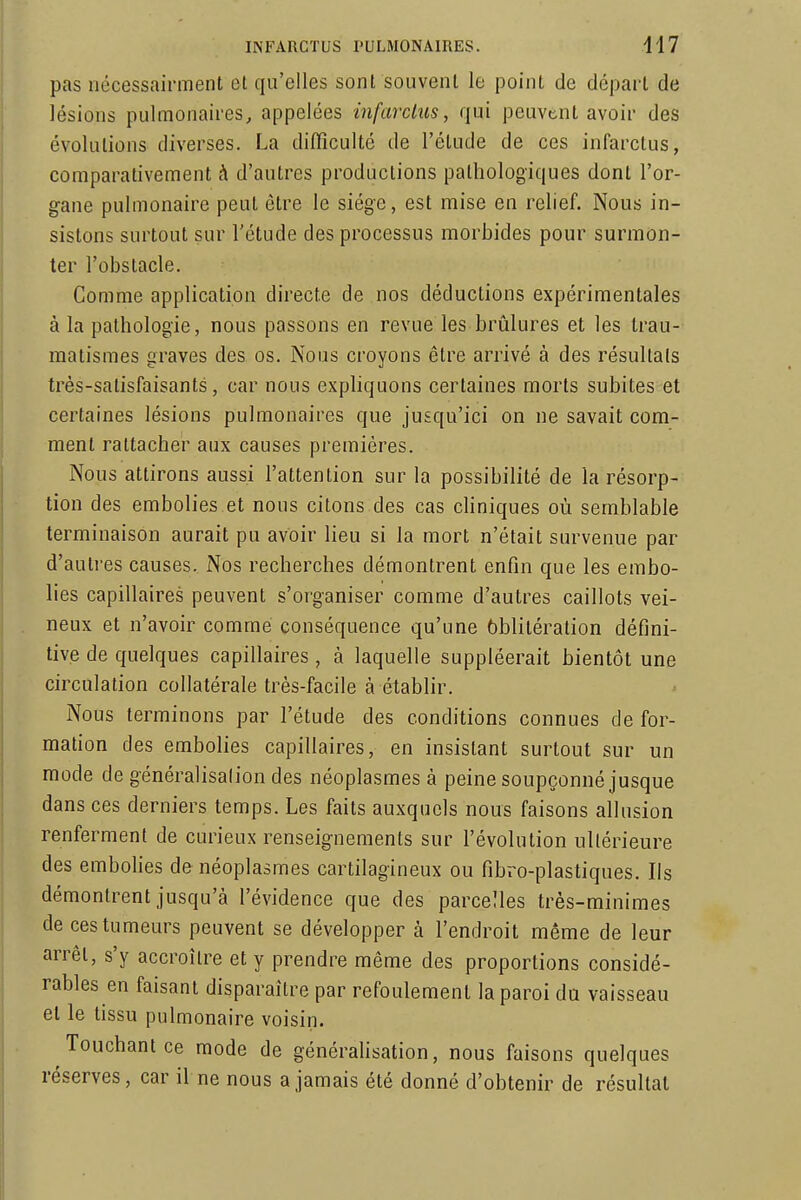 pas nécessairment et qu'elles sont souvent le point de départ de lésions pulmonaires, appelées infarctus, qui peuvent avoir des évolutions diverses. La difficulté de l'étude de ces infarctus, comparativement h d'autres productions pathologiques dont l'or- gane pulmonaire peut être le siège, est mise en relief. Nous in- sistons surtout sur l'étude des processus morbides pour surmon- ter l'obstacle. Comme application directe de nos déductions expérimentales à la pathologie, nous passons en revue les brûlures et les Irau- matismes graves des os. Nous croyons être arrivé à des résultais très-satisfaisants, car nous exphquons certaines morts subites et certaines lésions pulmonaires que jusqu'ici on ne savait com- ment rattacher aux causes premières. Nous attirons aussi l'attention sur la possibilité de la résorp- tion des embolies et nous citons des cas chniques où semblable terminaison aurait pu avoir lieu si la mort n'était survenue par d'autres causes. Nos recherches démontrent enfin que les embo- lies capillaires peuvent s'organiser comme d'autres caillots vei- neux et n'avoir comme conséquence qu'une ôbliléralion défini- tive de quelques capillaires, à laquelle suppléerait bientôt une circulation collatérale très-facile à établir. Nous terminons par l'étude des conditions connues de for- mation des embolies capillaires, en insistant surtout sur un mode de généralisation des néoplasmes à peine soupçonné jusque dans ces derniers temps. Les faits auxquels nous faisons allusion renferment de curieux renseignements sur l'évolution ultérieure des embohes de néoplasmes cartilagineux ou fibro-plastiques. Ils démontrent jusqu'à l'évidence que des parcelles très-minimes de ces tumeurs peuvent se développer à l'endroit même de leur arrêt, s'y accroître et y prendre même des proportions considé- rables en faisant disparaître par refoulement la paroi du vaisseau et le tissu pulmonaire voisin. Touchant ce mode de généraUsation, nous faisons quelques réserves, car il ne nous a jamais été donné d'obtenir de résultat