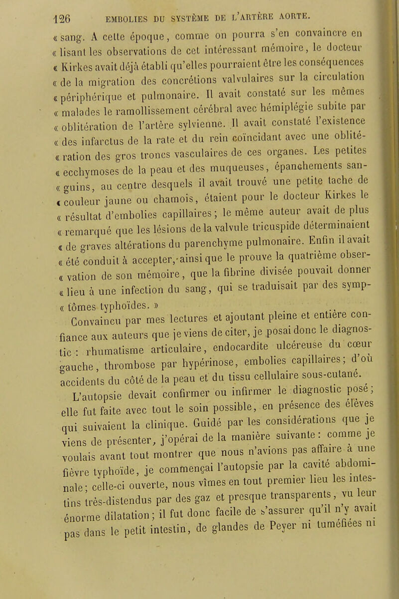 (L sang. A celle époque, comme on pourra s'en convaincre en «lisant les observations de cet intéressant mémoire, le docteur « Kirkes avait déjà établi qu'elles pourraient être les conséquences « de la raioralion des concrétions valvulaires sur la circulation «périphérique et pulmonaire. Il avait constaté sur les mêmes « malades le ramollissement cérébral avec hémiplégie subite par « oblitération de l'artère sylvienne. .11 avait constaté l'existence « des infarctus de la rate et du rein coïncidant avec une oblité- « ration des gros troncs vasculaires de ces organes. Les petites « ecchymoses de la peau et des muqueuses, épanûhements san- « guins au centre desquels il avait trouvé une petite tache de c couleur jaune ou chamois, étaient pour le docteur Kirkes le « résultat d'embolies capillaires ; le même auteur avait de plus « remarqué que les lésions de la valvule tricuspide déterminaient « de graves altérations du parenchyme pulmonaire. Enfin il avait « été conduit à accepter,-ainsi que le prouve la quatrième obser- « vation de son mémoire, que la fibrine divisée pouvait donner «lieu à une infection du sang, qui se traduisait par des symp- « tômes typhoïdes. » Convaincu par mes lectures et ajoutant pleine et entière con- fiance aux auteurs que je viens de citer, je posai donc le diagnos- tic • rhumatisme articulaire, endocardite ulcéreuse du cœur gauche, thrombose par hypérinose, embolies capillaires; d ou accidents du côté de la peau et du tissu cellulaire sous-cutane. L'autopsie devait confirmer ou infirmer le diagnostic pose; elle fut faite avec tout le soin possible, en présence des élevés qui suivaient la clinique. Guidé par les considérations que je viens de présenter, j'opérai de la manière suivante : comme je voulais avant tout montrer que nous n'avions pas affaire a une fièvre typhoïde, je commençai l'autopsie par la cavité abdomi- nale- celle-ci ouverte, nous vîmes en tout premier lieu les intes- tins Irès-distendus par des gaz et presque transparents, vu leur énorme dilatation; il fut donc facile de .'assurer qu il n y avait pas dans le petit intestin, de glandes de Peyer m tuméfiées m