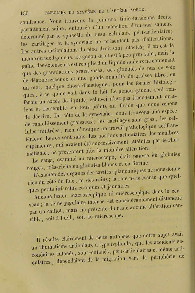 souffrance. Nous U.uvons h Jointure ^'^''^^'^J^ parfaileraenl saine, entourée d'un raanolion  déterminé par le sphaeèle du tissu celluiawe i;-:'^^^^^' les cartilages et la synoviale ne Pré^»'»^^^^^ '  Les autres articulations du pied droUsont ' ;™ même du pied gauche. Le genou droit est à peu près s»'' Ze des extenseurs est remplie d'un liquide sameux ne eontena, que des granulations gra.sseuses, des globules P en v„ e de dégénérescence et une gande quantité de graisse ib e en un r^o quelque cbose d'analogue, pour les formes h.stolog,- aaeT à ce qu'on voit dans le lait. Le genou gauche seul ren- Irn ; un excès de liquide, celui-ci n'est pas franchement puru- enret res mble en tous points au fluide que nous venons T detr Du côté de la synoviale, nous ^-vons esp^e de ramollissement graisseux; les cartilages sorit 8™^; Inlè., infiltrées rien n'indique un travail pathologique actif an ur L 0 sont sains. Les portions articulaires des membres sù ér eurs, qui avaient été successivement atteintes par le rhu- SsL, neVésentent plus la -i-are «„. Le sang, examiné au microscope, était pauvie en giODu . i^i. riche en globules blancs et en fibrine. '7 ;:rd:s:;::sdescavitéssp,a^ rien du côté du foie, ni des reins ; la rate ne présente que quel ques petits infarctus coniques et jaunâtres. incune lésion macroscopique ni microscopique dans le cei ea, a vein hi-ulaire interne est considérablement distendue irûn cail,'mais ne présente du reste aucune altération sen- sible, soit à l'œil, soit au microscope. Il résulte clairement de cette autopsie que notre sujet avait „„ rhum t sme articulaire à type typhoïde, que les accidents se- ondaïres cutanés, sous-cutanés, P^.'''--;'--^;;; culaires , dépendaient de la migration vers la pei.pheue