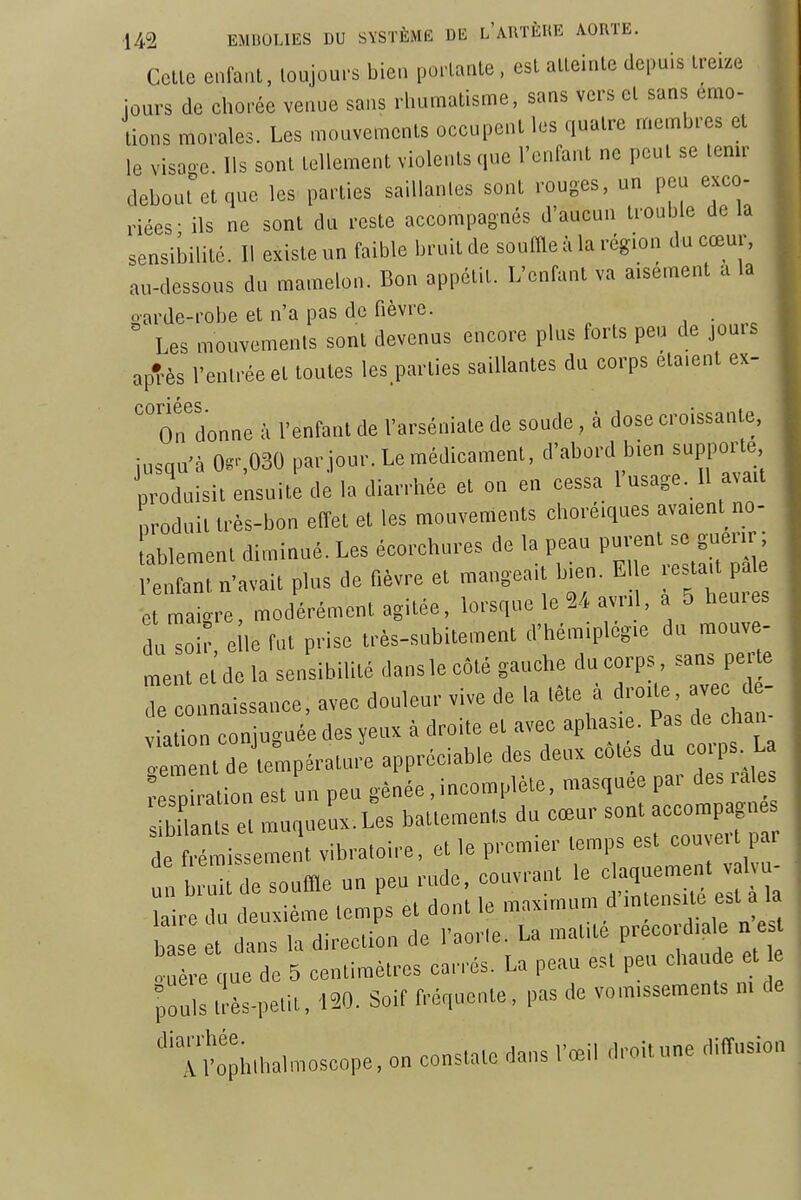 Celle enfanl, loujours bien porlanle, esl alleinle depuis Irei.e ■ours de chorée veuue sans rliumatisme, sans vers el sans émo- tions morales. Les mouvements occupent les quatre membres el le visaoe. Ils sont tellement violents que l'enfant ne peut se tenir debout et que les parties saillantes sont rouges, un peu exco- riées- ils ne sont du reste accompagnés d'aucun trouble de la sensibilité. Il existe un faible bruit de souffle à la région du cœur, au-dessous du mamelon. Bon appétit. L'enfant va aisément a la oarde-robe et n'a pas de fièvre. , • . Les mouvements sont devenus encore plus forts peu de jouis apTès l'entrée et toutes les parties saillantes du corps étaient ex- 'ordonne à l'enfant de Varséniale de soude, à dose croissante, jusqu'à 0.S030 parjour.Leraédicaraent, d'abord bien supporte produisit ensuite de la diarrhée et on en cessa 1 usage. Il ava.t produit très-bon effet et les mouvements choré.ques avaient no- ablement diminué. Les écorchures de la peau P-' - «u-r ; l'enfant n'avait plus de Hèvre et mangea.t bn=n. El e estaa p e et maigre, modérément agitée, lorsque le 24 avn , a 5 heu.es du soi e le fut prise très-subitement d'hémiplcgie du mouv - ment e de la sensibilité dans le côté gauche du corps, sans perte rinnaissance, avec douleur vive de la tète à ror. a^e d - viation coniuguée des yeux à droite et avec aphasie. Pas de ehan de^e^pératu,^ appréciable des deu. -tés du corps^L respiration est un peu gênée,incomplète, masquée pa. des lales nt et muqueux.Les battements du cœur sont accornpag de frémissement vibratoire, et le premier temps est cou e,t par u /br Ude souffle un peu rude, couvrant le claquement v 1 u- re d deuxième temps et dont le maximum d'mtensite est a h base et dans la direction de l'aorle. La raatite preeordiale n e t ï e que de 5 centimètres carrés. La peau est peu chaude et pou'I llès-pelit, 150. Soif fréquente, pas de vomissements m de ''Tl'ophlhalmoscope, on constate dans l'œil droit une diffusion