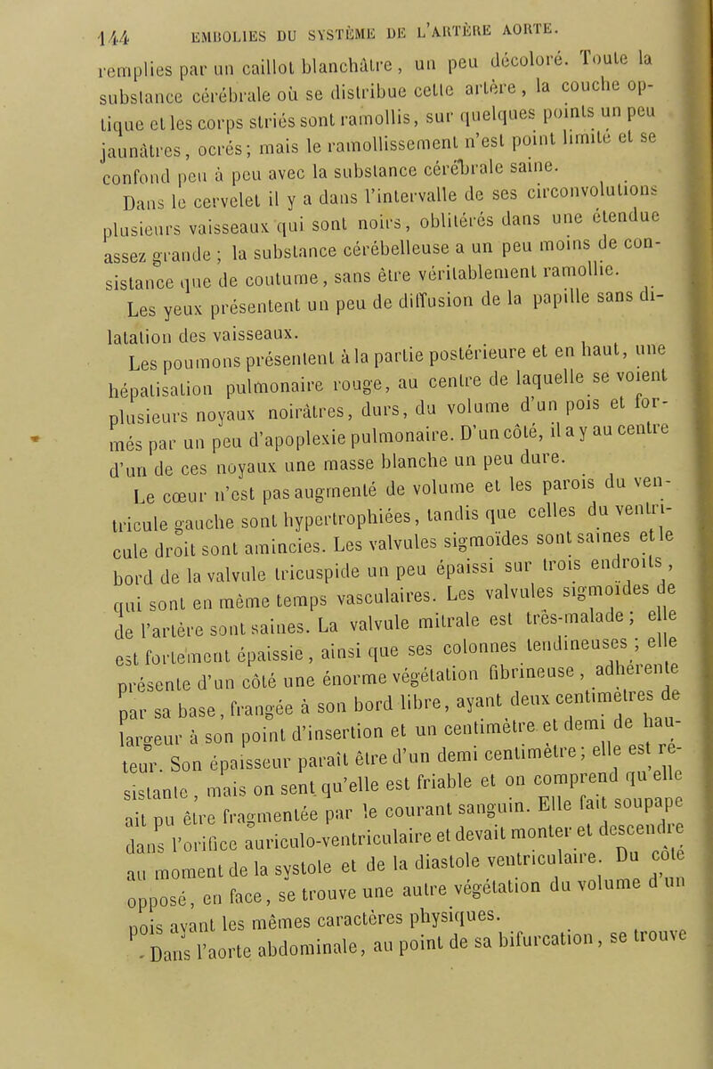 remplies par un caiUol blanchâtre, un peu décoloré. Toute la substance cérébrale où se distribue cette artère , la couche op- tique elles corps striés sont ramollis, sur quelques points un peu jaunâtres, ocrés; mais le ramollissement n'est point limite et se confond peu à peu avec la substance cérébrale saine. Dans le cervelet il y a dans l'intervalle de ses circonvolutions plusieurs vaisseau, qui sont noirs, oblitérés dans une étendue assez grande ; la substance cérébelleuse a un peu moins de con- sistance que de coutume, sans être véritablement ramollie. Les yeux présentent un peu de diiïusion de la papille sans di- latation des vaisseaux. Les poumons présentent à la partie postérieure et en haut, une hépatisation pulmonaire rouge, au centre de laquelle se voient plusieurs noyaux noirâtres, durs, du volume d'un pois et for- més par un peu d'apoplexie pulmonaire. D'un côté, il a y au centre d'un de ces noyaux une masse blanche un peu dure. Le cœur n'est pas augmenté de volume et les parois du ven- tricule gauche sont hypertrophiées, tandis que celles du venU'i- cule droit sont amincies. Les valvules sigmoïdes sont saines e le bord de la valvule tricuspide un peu épaissi sur trois endroits cuU sont en même temps vasculaires. Les valvules sigmoides de ie l'artère sont saines. La valvule mitrale est tres-malade ; e e estfortement épaissie, ainsi que ses colonnes tendineuses ; elle présente d'un côté une énorme végétation fibrineuse , adhérente par sa base, frangée à son bord libre, ^y-^^^^---^^7^;^'; Leur à son point d'insertion et un centimètre et dem de hau- teur Son épaisseur paraît être d'un demi centimètre; elle es - :in.c , mais on seîi, qu'elle est friable et on -P-d ,u eU^ ait pu être fragmentée par le courant sanguin. Elle fait soupape dans l'onfice ^uriculo-ventriculaire et devait -nie. e d^cencU^^^ au moment de la systole et de la diastole ventr.cu aue Du co opposé, en face, se trouve une autre végétation du volume d un nois avant les mêmes caractères physiques. ' D^l'aorte abdominale, au point de sa bifurcation, se trouve