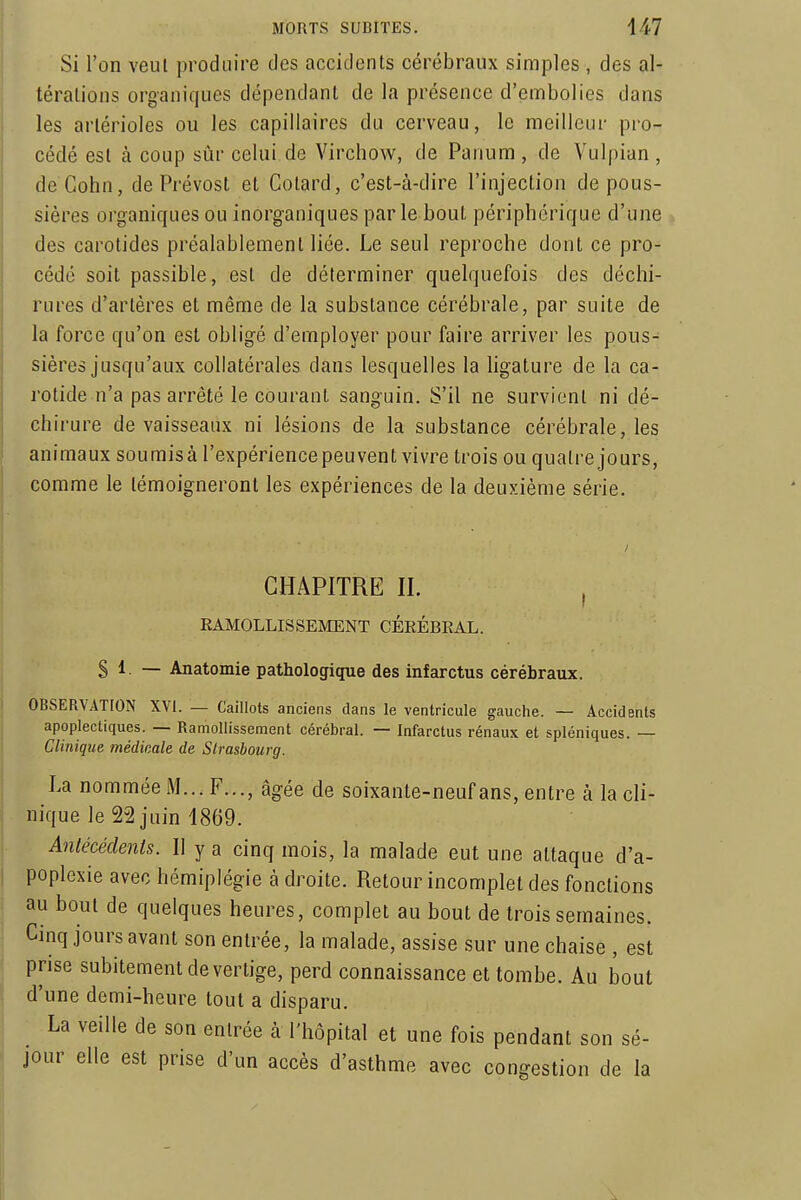 Si l'on veut produire des accidents cérébraux simples , des al- térations organiques dépendant de la présence d'embolies dans les artérioles ou les capillaires du cerveau, le meilleur pro- cédé est à coup sûr celui de Virchow, de Panum , de Vulpian, deCohn, de Prévost et Cotard, c'est-à-dire l'injection dépous- sières organiques ou inorganiques par le bout périphérique d'une des carotides préalablement liée. Le seul reproche dont ce pro- cédé soit passible, est de déterminer quelquefois des déchi- rures d'artères et même de la substance cérébrale, par suite de la force qu'on est obligé d'employer pour faire arriver les pous- sières jusqu'aux collatérales dans lesquelles la hgature de la ca- rotide n'a pas arrêté le courant sanguin. S'il ne survient ni dé- chirure de vaisseaux ni lésions de la substance cérébrale, les animaux soumis à l'expérience peuvent vivre trois ou quatre jours, comme le témoigneront les expériences de la deuxième série. CHAPITRE II. , EAMOLLISSEMENT CÉRÉBRAL. S 1. — Anatomie pathologique des infarctus cérébraux. OBSERVATION XVI. — Caillots anciens dans le ventricule gauche. — Accidents apoplectiques. — Ramollissement cérébral. — Infarctus rénaux et spléniques. — Clinique médicale de Slrasbourg. La nommée M... F..., âgée de soixante-neuf ans, entre à la cli- nique le 22 juin 1869. Antécédents. Il y a cinq mois, la malade eut une attaque d'a- poplexie avec hémiplégie à droite. Retour incomplet des fonctions au bout de quelques heures, complet au bout de trois semaines. Cinq jours avant son entrée, la malade, assise sur une chaise , est prise subitement de ver tige, perd connaissance et tombe. Au bout d'une demi-heure tout a disparu. La veille de son entrée à l'hôpital et une fois pendant son sé- jour elle est prise d'un accès d'asthme avec congestion de la