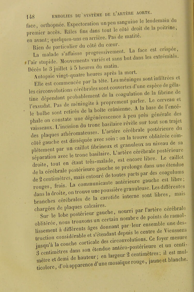 face o.Lhopnée. Expecloration un peu sanguine le lendema.n du Jre^ier Zs. ml fins dans ,oul le côté d,ct de la pctr.ne, en avant; quelques-uns en aniéve. Pas de maille. Rien de pai liculici- du côlé du cœur. La malade s'alTaisse progressivement « esl^ ci is ee ^ .Vair stupide. Mouvements variés et sans but dans les extrémités. Décès le 3 juillet à 5 heures du matm ..utopsie vingt-quatre ^^'''iX^^Z'^^ -^ EUe est commencée par » et Us me, ^ ^ les circonvolutions ce, ebi aies SOT j„ line dépendant probablement de la » Pexsudat. Pas de -^7^;; ^1 b': de l'encé- ■ 'l:^ :,;t'':ne d ét s e:; peu prés générale des '^'^ 1 ri ion u -ne basilaire révèle sur tout son trajet vaisseaux. l.inc,s,onuu , .i,.iij,.ale postérieure du des plaques alhéromateuses. L ~^,/„i,,Hérée com- ité gaucbe est «-équ^ -n^ -louve^ ^^^^^^ plétement par un a^^' ....^brale postérieure séparatiOTavecle tron sd^^^^^^ est enco,-e libre. Le caillot droite tout ^^'^^ p,„,„„gc dans une étendue de la cérébrale postei,eu,e ga ' nartspar des coagolums chargées de plaques calcaires. cérébrale Sur le lobe postérieur «^«^^^'^'J^Ze points de.amol- obhtérée, nous trouvons un cer am ^ j,,. lissement à ditîérents ^ï^^,''» ?Untre de Vieussens .ruction «-'«-f •'^tt d c convob ions. Ce foyer mesure j„,„,à ,a --ho -n^^^^^^^^^^^^^^ et un centi - 3 centimètres dans son e en n est mul- :re:S:p=u:mosa.querouge,iauneetb,anche.