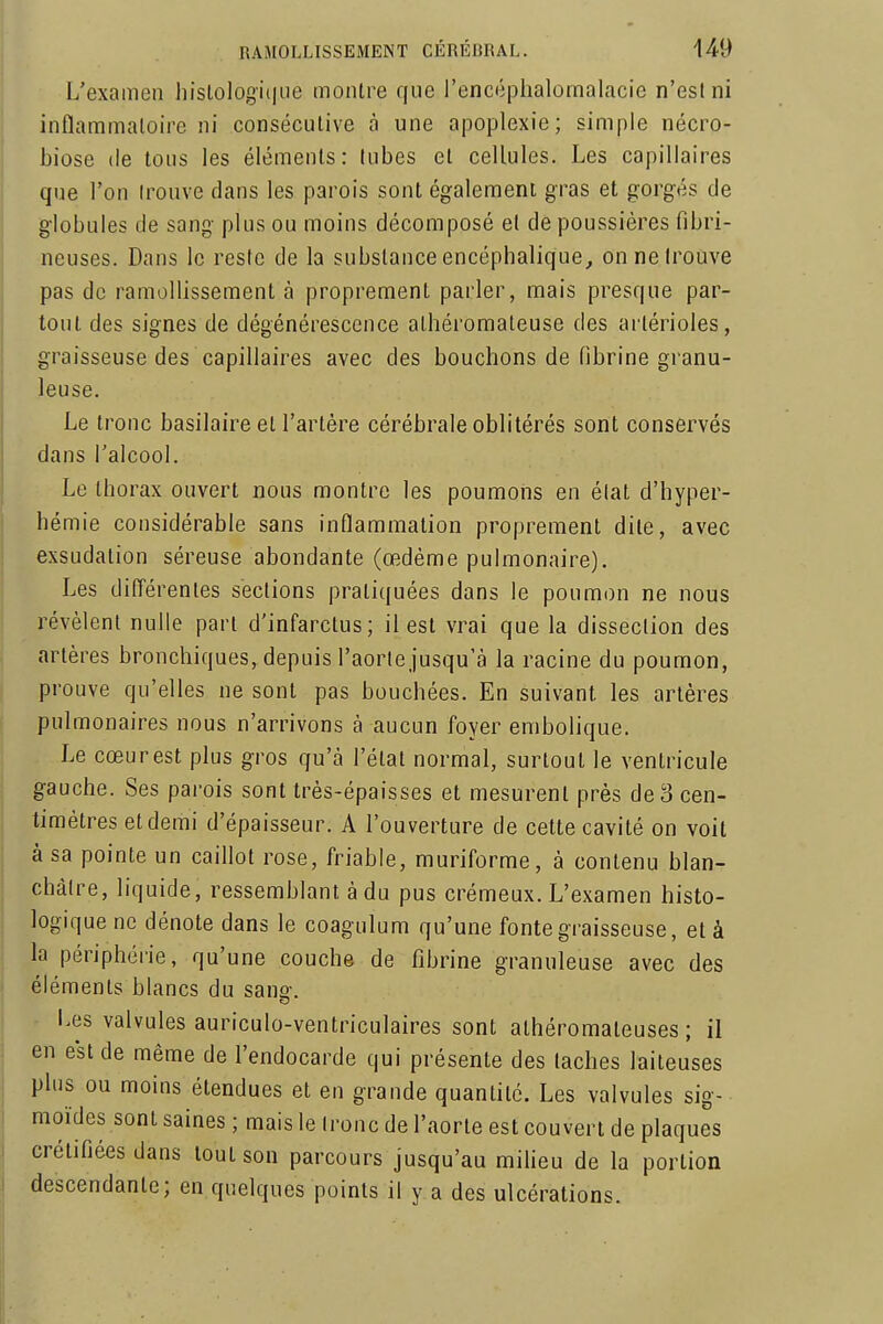 L'examen liislologi(|ue montre que l'encéplialomalacie n'est ni inflaramaloire ni consécutive à une apoplexie; simple nécro- biose (le tous les éléments: tubes et cellules. Les capillaires que l'on irouve dans les parois sont également gras et gorgés de globules de sang plus ou moins décomposé et de poussières fibri- neuses. Dans le reste de la substance encéphalique, on ne trouve pas de ramollissement à proprement parler, mais presque par- tout des signes de dégénérescence athéi'omaleuse des artérioles, graisseuse des capillaires avec des bouchons de fibrine granu- leuse. Le tronc basilaire et l'artère cérébrale oblitérés sont conservés dans l'alcool. Le thorax ouvert nous montre les poumons en état d'hyper- hémie considérable sans inflammation proprement dite, avec exsudation séreuse abondante (œdème pulmonaire). Les différentes sections pratiquées dans le poumon ne nous révèlent nulle part d'infarctus; il est vrai que la dissection des artères bronchiques, depuis l'aorte jusqu'à la racine du poumon, prouve qu'elles ne sont pas bouchées. En suivant les artères pulmonaires nous n'arrivons à aucun foyer embolique. Le cœur est plus gros qu'à l'étal normal, surtout le ventricule gauche. Ses parois sont très-épaisses et mesurent près de 3 cen- timètres et demi d'épaisseur. A l'ouverture de cette cavité on voit à sa pointe un caillot rose, friable, muriforme, à contenu blan- châtre, liquide, ressemblant à du pus crémeux. L'examen histo- logiquenc dénote dans le coagulum qu'une fonte graisseuse, et à la périphérie, qu'une couche de fibrine granuleuse avec des éléments blancs du sans-. Les valvules auriculo-ventriculaires sont athéromateuses ; il en est de même de l'endocarde qui présente des taches laiteuses plus ou moins étendues et en grande quantité. Les valvules sig- moïdes sont saines ; mais le tronc de l'aorte est couvert de plaques crétifiées dans tout son parcours jusqu'au miheu de la portion descendante; en quelques points il y a des ulcérations.