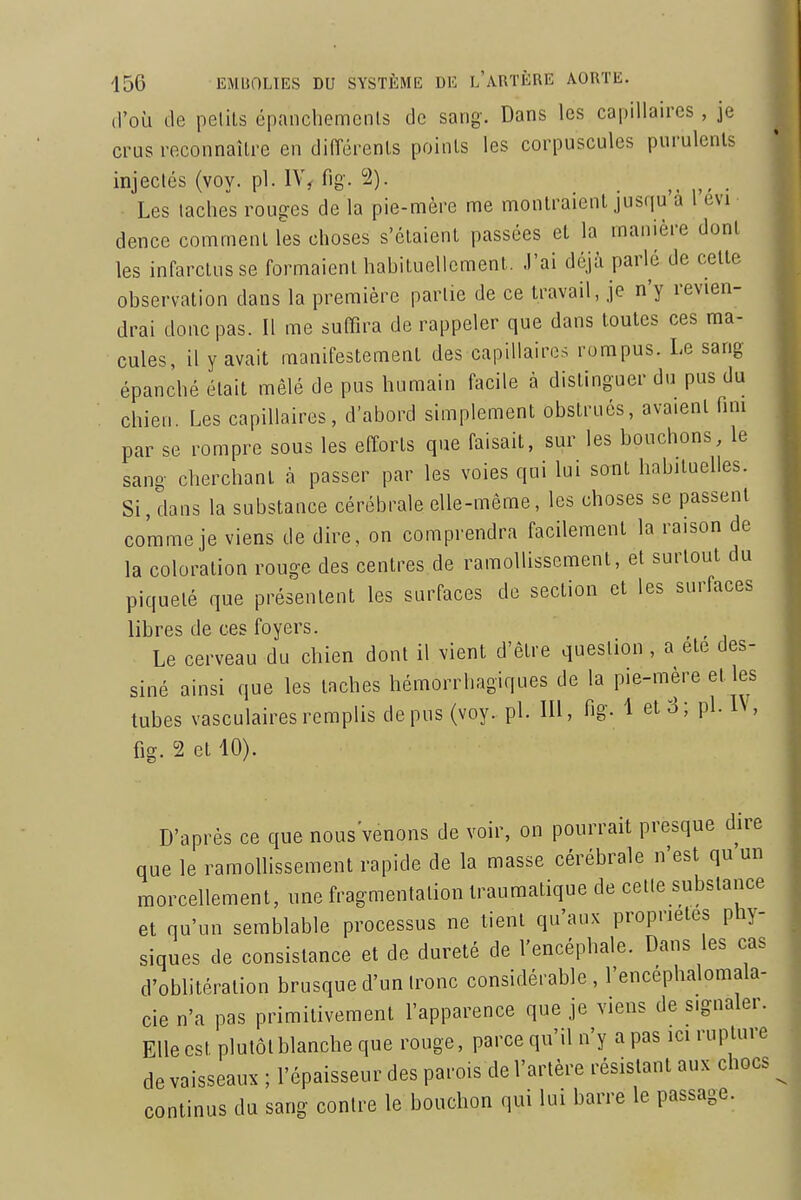 d'où de petits épanchemcnls de sang. Dans les capillaires, je crus reconnaître en différents points les corpuscules purulents injectés (voy. pl. IV, fig. 2). Les taches rouges de la pie-mère me montraient jusqu'à l'evi dence comment les choses s'étaient passées et la manière dont les infarctus se formaient habituellement. J'ai déjà parlé de cette observation dans la première partie de ce travail, je n'y revien- drai doue pas. Il me suffira de rappeler que dans toutes ces ma- cules, il y avait manifestement des capillaires rompus. Le sang épanché était mêlé de pus humain facile à distinguer du pus du chien. Les capillaires, d'abord simplement obstrués, avaient fmi par se rompre sous les efforts que faisait, sur les bouchons, le sang cherchant à passer par les voies qui lui sont habituelles. Si, dans la substance cérébrale elle-même, les choses se passent comme je viens de dire, on comprendra facilement la raison de la coloration rouge des centres de ramollissement, et surtout du piqueté que présentent les surfaces de section et les surfaces libres de ces foyers. Le cerveau du chien dont il vient d'être question , a ete des- siné ainsi que les taches hémorrhagiques de la pie-mère et les tubes vasculaires remplis de pus (voy. pl. 111, fig- 1 et 8 ; pl. IN, fig. 2 et 10). D'après ce que nous'venons de voir, on pourrait presque dire que le ramollissement rapide de la masse cérébrale n'est qu un morcellement, une fragmentation traumatique de cette substance et qu'un semblable processus ne lient qu'aux propriétés phy- siques de consistance et de dureté de l'encéphale. Dans les cas d'oblitération brusque d'un tronc considérable , l'encéphalomala- cie n'a pas primitivement l'apparence que je viens de signaler. Elle est plutôt blanche que rouge, parce qu'il n'y a pas ici rupture de vaisseaux ; l'épaisseur des parois de l'artère résistant aux chocs continus du sang contre le bouchon qui lui barre le passage.