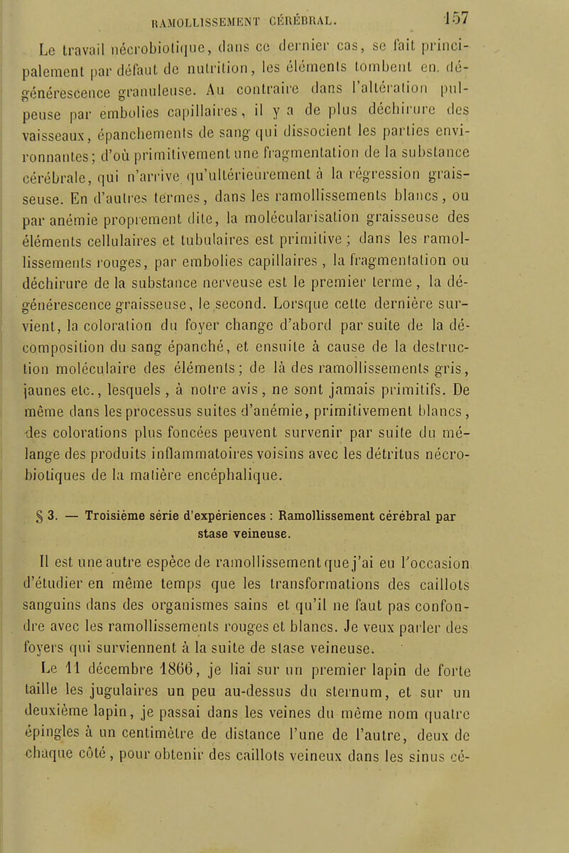 Le travail nécrobioli(|ne, dans ce dei'nier cas, se lait princi- paleraenl par défaut de nulrilion, les élémenls tombent en. dé- générescence granuleuse. Au contraire dans l'altéialion pul- peuse par embolies capillaires, il y a de plus déchirure des vaisseaux, cpanchements de sang qui dissocient les parties envi- ronnantes; d'où primitivement une fragmentation de la substance cérébrale, qui n'arrive qu'ultérieurement à la régression grais- seuse. En d'autres termes, dans les ramollissements blancs, ou par anémie proprement dite, la molécularisation graisseuse des élémenls cellulaires et tubulaires est primitive ; dans les ramol- lissements rouges, par embolies capillaires, la fragmentation ou déchirure de la substance nerveuse est le premier terme, la dé- générescence graisseuse, le second. Lorsque celte dernière sur- vient, la coloration du foyer change d'abord par suite de la dé- composition du sang épanché, et ensuite à cause de la destruc- tion moléculaire des élémenls; de là des ramollissements gris, jaunes etc., lesquels , à notre avis, ne sont jamais primitifs. De même dans les processus suites d'anémie, primitivement blancs, des colorations plus foncées peuvent survenir par suite du mé- lange des produits inflammatoires voisins avec les détritus nécro- bioliques de la matière encéphalique. § 3. — Troisième série d'expériences : Ramollissement cérébral par stase veineuse. Il est une autre espèce de ramollissement que j'ai eu l'occasion d'étudier en même temps que les transformations des caillots sanguins dans des organismes sains et qu'il ne faut pas confon- dre avec les ramollissements rouges et blancs. Je veux parler des foyers qui surviennent à la suite de stase veineuse. Le 11 décembre 1866, je liai sur un premier lapin de forte taille les jugulaires un peu au-dessus du sternum, et sur un deuxième lapin, je passai dans les veines du même nom quatre épingles à un centimètre de dislance l'une de l'autre, deux de chaque côté, pour obtenir des caillots veineux dans les sinus cé-