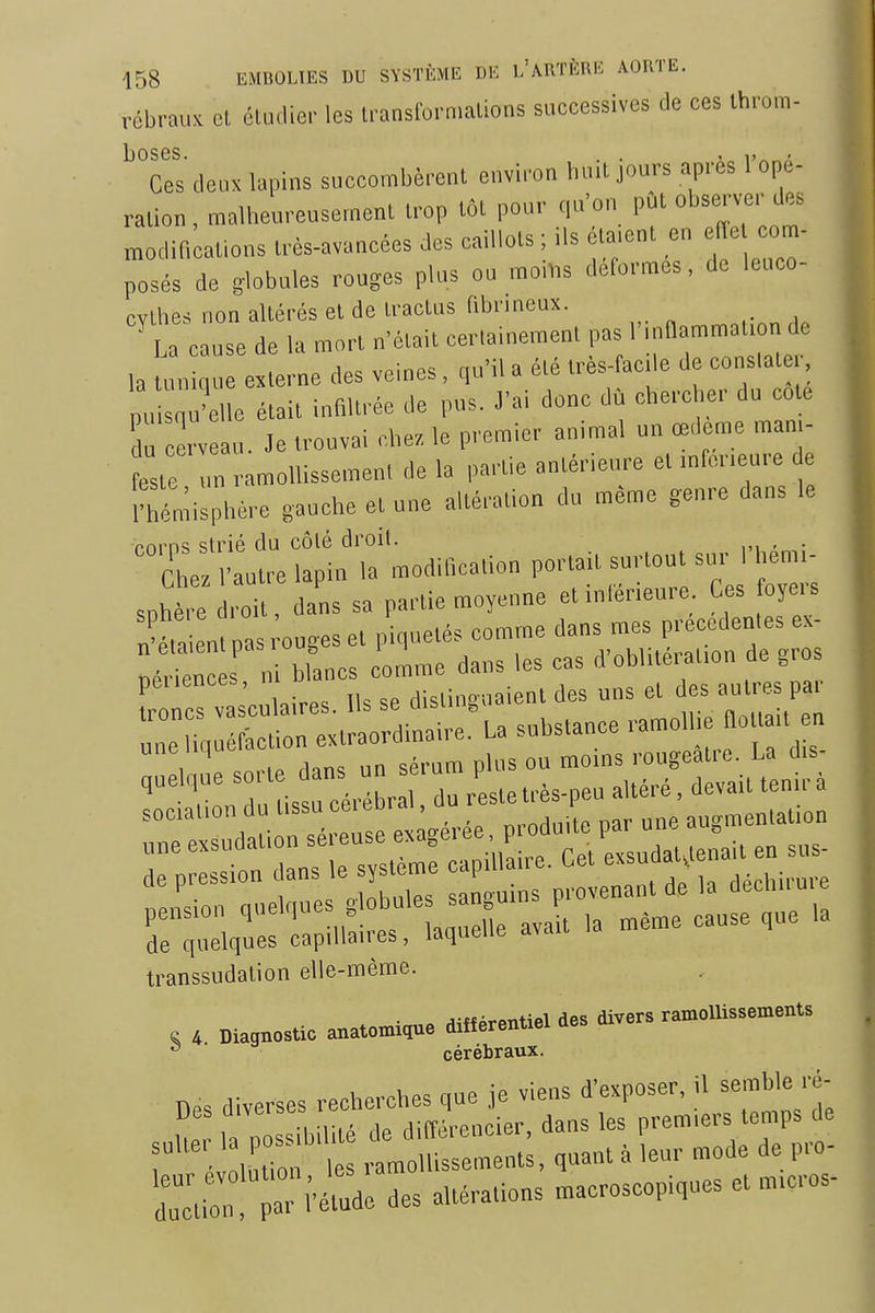 rébraux et étudier les transformations successives de ces throm- I3OS 6S Ces deux la|,ins succombèrent environ huil jours après ropé- ralion.malheureusemenL u-op tôt pour qu'on put observer te modineations très-avancées des caillots ; ils èta.cnl en effe eora- Tosés de globules rouges plus ou raoilis défornres, de leuco- cvthes non altérés et de tractus fibnneax. a cause de la mort n'était cerlainement pas l'mflammal.on de ,a m, e e ne des veines, qu'il a été très-facile de constater pu Se était infltrée de pus. J'ai donc dù cherc er du cote S c rveau. Je trouvai chez, le premier animal un œdème man,- estc .n ramoliissemen, de la partie antérieure et mfcr.eure e IVmisphére gauche et une altération du même genre dans le rnrns strié du côté droit. , . Che l'autre lapin la modilication portait surtout sur I hem- sphere roit, dans sa partie moyenne etinlér.eure Ces oyers n'éta en pas ouges et piquetés comme dans mes precedenles ex- nérien s i blancs comme dans les cas d'oblitérat.on de gros pei.ences, n m „ , ^i^nl des uns et des autres par ^7:^^'::^^^^^'^''-^- mè^e cause que la transsudation elle-même. • „ ^iffprpntiel des divers ramollissements e 4 Diagnostic anatomique différentiel aes. ■ cérébraux. évLlion les ramollissements, quant à leur mode de pro- du^il par i'étude des altérations macroscopiques et m.cros-