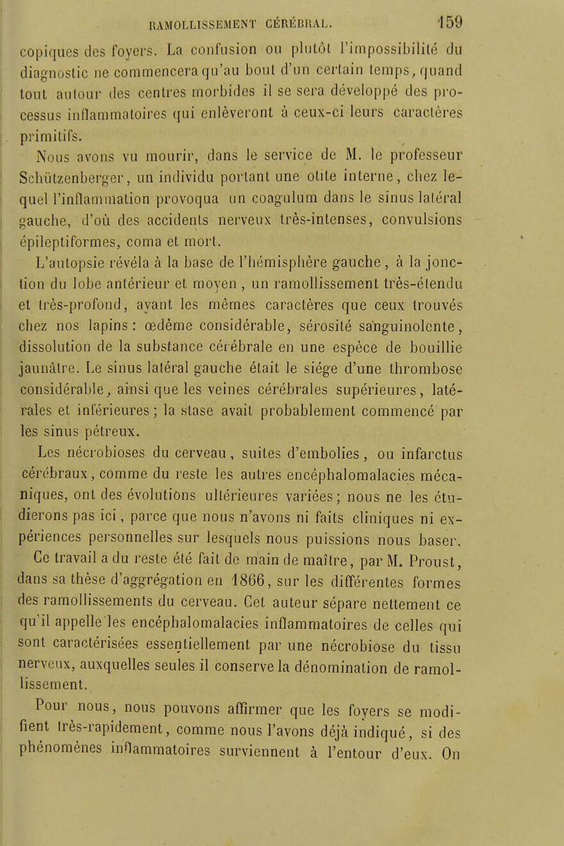 copiqiies des foyers. La confusion ou plutôt l'impossibilité du diagnostic ne commencera qu'au bout d'un certain temps, quand tout autour des centres morbides il se sera développé des pi-o- cessus inflammatoires qui enlèveront à ceux-ci leurs caractères primitifs. Nous avons vu mourir, dans le service de M. le professeur Schiitzenberger, un individu portant une otite interne, chez le- quel l'inflammation provoqua un coagulum dans le sinus laléral gauche, d'où des accidents nerveux très-intenses, convulsions épileptiformes, coma et mort. L'autopsie révéla à la base de l'hémisphère gauche, à la jonc- lion du lobe antérieur et moyen , un ramollissement très-élendu et très-profond, ayant les mêmes caractères que ceux trouvés chez nos lapins: œdème considérable, sérosité sanguinolente, dissolution de la substance cér ébrale en une espèce de bouillie jaunâtre. Le sinus laléral gauche était le siège d'une thrombose considérable, ainsi que les veines cérébrales supérieures, laté- rales et inférieures ; la stase avait probablement commencé par les sinus pétreux. Les nécrobioses du cerveau , suites d'embolies , ou infarctus cérébraux, comme du reste les autres encéphalomalacies méca- niques, ont des évolutions ultérieures variées; nous ne les étu- dierons pas ici, parce que nous n'avons ni faits cliniques ni ex- périences personnelles sur lesquels nous puissions nous baser. Ce travail a du reste été fait de main de maître, par M. Proust, dans sa thèse d'aggrégation en 1866, sur les différentes formes des ramollissements du cerveau. Cet auteur sépare nettement ce qu'il appelle les encéphalomalacies inflammatoires de celles qui sont caractérisées essentiellement par une nécrobiose du tissu nerveux, auxquelles seules il conserve la dénomination de ramol- lissement. Pour nous, nous pouvons affirmer que les foyers se modi- fient très-rapidement, comme nous l'avons déjà indiqué, si des phénomènes inflammatoires surviennent à l'entour d'eux. On