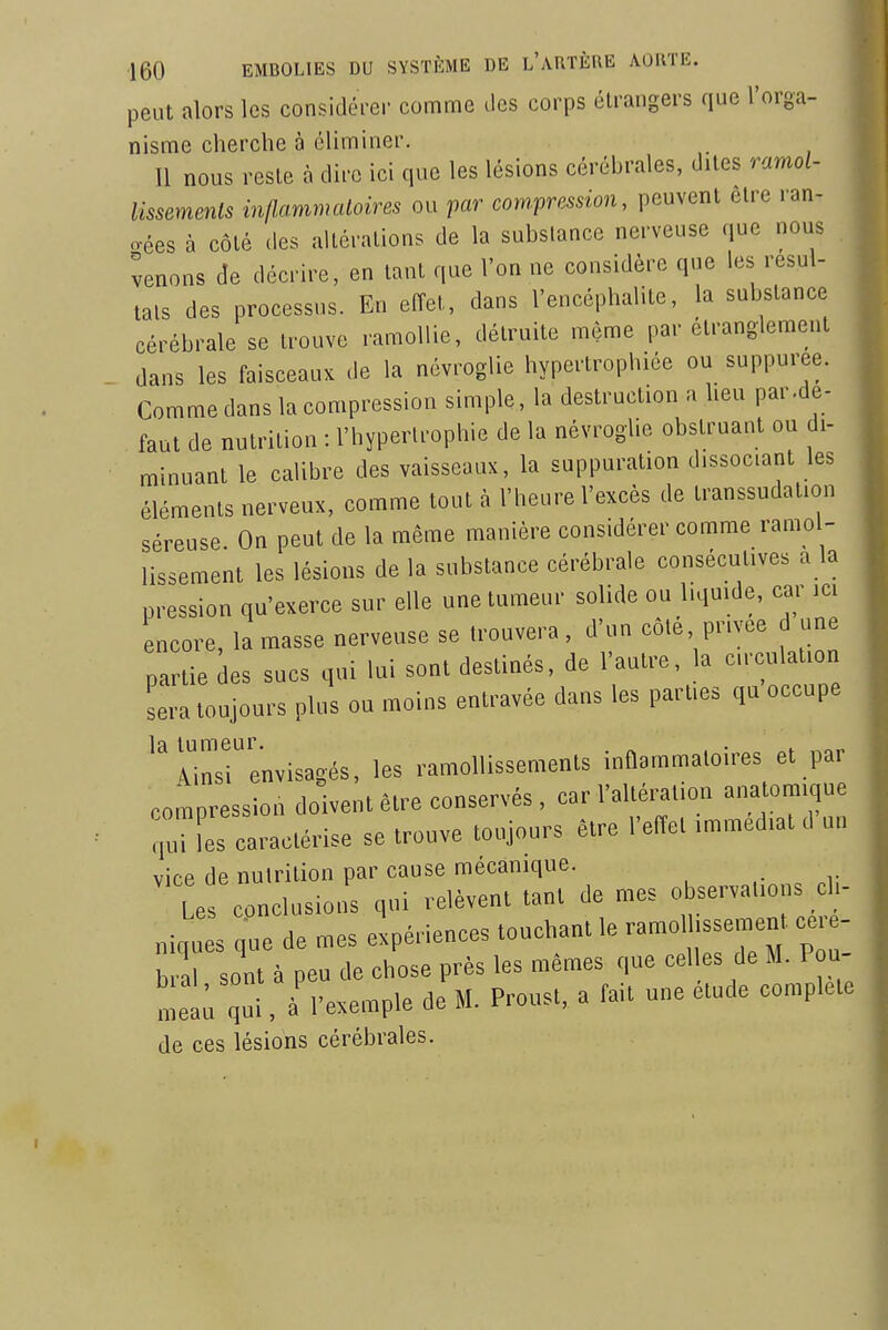 peut alors les considéi-er comme ilcs corps étrangers que l'orga- nisme cherche à éliminer. 11 nous reste à dire ici que les lésions cérébrales, dites ramol- lissemenls inflammaloires ou par com-pn^ssion, peuvent être ran- gées à côté (les altérations de la substance nerveuse que nous venons de décrire, en tant que l'on ne considère que les résul- tais des processus. En effet, dans l'encéphalite, la substance cérébrale se trouve ramollie, détruite môme par étranglement dans les faisceaux de la névroglie hypertrophiée ou suppuree. Comme dans la compression simple, la destruction a heu par.dé- faut de nutrition : l'hypertrophie de la névroglie obstruant ou di- minuant le calibre des vaisseaux, la suppuration dissociant les éléments nerveux, comme tout à l'heure l'excès de transsudation séreuse On peut de la même manière considérer comme ramol- lissement les lésions de la substance cérébrale consécutives a la pression qu'exerce sur elle une tumeur solide ou liquide, car ici encore, la masse nerveuse se trouvera , d'un côté privée d une partie des sucs qui lui sont destinés, de l'autre, la circulation sera toujours plus ou moins entravée dans les parties qu occupe la tumeur Ainsi envisagés, les ramollissements inflammatoires et par compression doivent être conservés, car l'altération anatom.qne caractérise se trouve toujours être l'efïct .mraed.at .1 un vice de nutrition par cause mécanique. Les conclusions qui relèvent tant de mes observations cl- „iqts Tue de mes expériences touchant le ramol ssemen célé- brai sont à peu de chose près les mêmes que celles de M. Pou met; qui, à l'exemple de M. Proust, a fait une étude complète de ces lésions cérébrales.