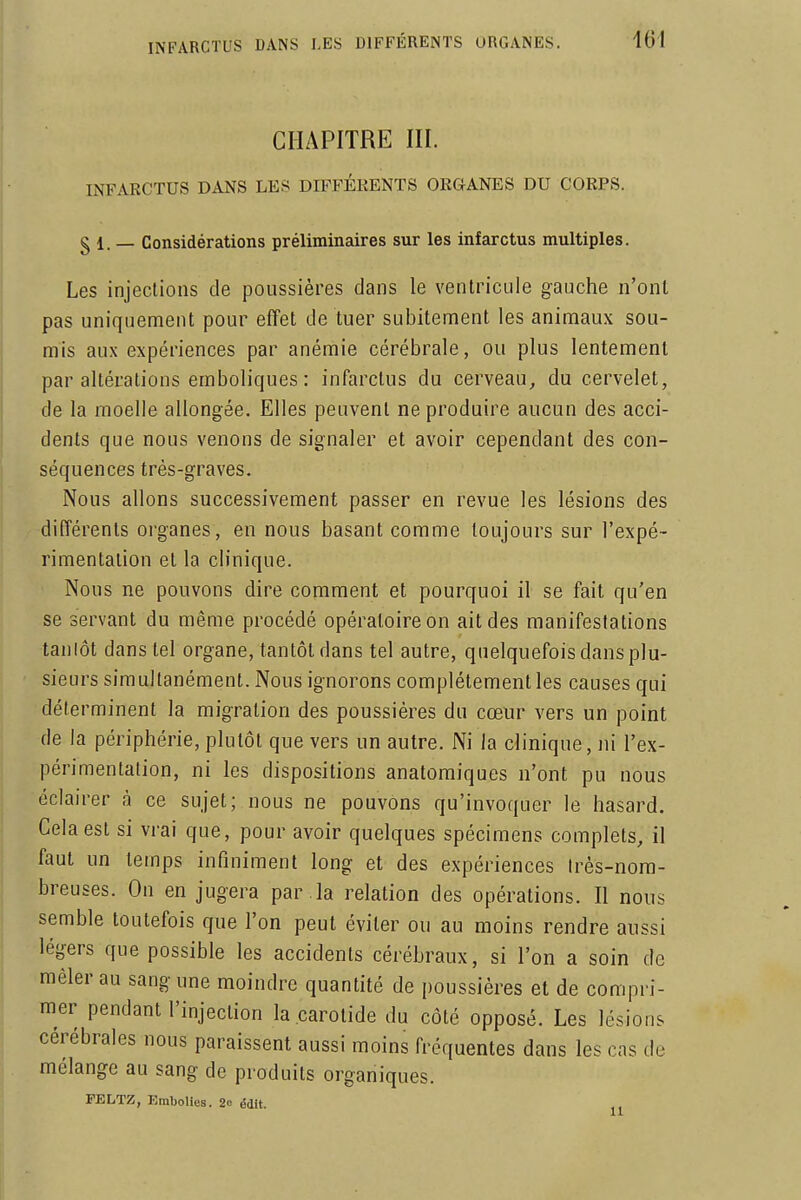 CHAPITRE in. INFARCTUS DANS LES DIFFÉRENTS ORGANES DU CORPS, g 1. — Considérations préliminaires sur les infarctus multiples. Les injections de poussières dans le ventricule gauche n'ont pas uniquement pour effet de tuer subitement les animaux sou- mis aux expériences par anémie cérébrale, ou plus lentement par altérations emboliques: infarctus du cerveau,, du cervelet, de la moelle allongée. Elles peuvent ne produire aucun des acci- dents que nous venons de signaler et avoir cependant des con- séquences très-graves. Nous allons successivement passer en revue les lésions des différents oi'ganes , en nous basant comme toujours sur l'expé- rimentation et la clinique. Nous ne pouvons dire comment et pourquoi il se fait qu'en se servant du même procédé opératoire on ait des manifestations tanlôt dans tel organe, tantôt dans tel autre, quelquefois dans plu- sieurs simultanément. Nous ignorons complètement les causes qui déterminent la migration des poussières du cœur vers un point de la périphérie, plutôt que vers un autre. Ni la clinique, ni l'ex- périmentation, ni les dispositions anatoraiques n'ont pu nous éclairer à ce sujet; nous ne pouvons qu'invoquer le hasard. Cela est si vrai que, pour avoir quelques spécimens complets, il faut un temps infiniment long et des expériences très-nom- breuses. On en jugera par la relation des opérations. Il nous semble toutefois que l'on peut éviter ou au moins rendre aussi légers que possible les accidents cérébraux, si l'on a soin de mêler au sang une moindre quantité de poussières et de compri- mer pendant l'injection la carotide du côté opposé. Les lésions cérébrales nous paraissent aussi moins fréquentes dtms les cas de mélange au sang de produits organiques. FELTZ, Embolies. 2o édlt.