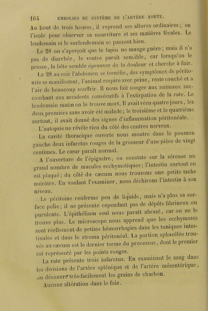 Au bout de trois heures, il reprend ses allures ordinaires; on l'isole pour observer sa nourriture et ses matières fécales. Le lendemain et le surlendemain se passent bien. Le 28 on s'aperçoit que le lapin ne mange guère; mais il n'a pas de diarrhée, le ventre paraît sendble, car lorsqu'on le presse, la bète semble éprouver de la douleur et cherche a fuir. Le 28 au soir l'abdomen se tuméfie, des symptômes de périto- nite se manifesleni, l'animal respire avec peine, reste couché et a l'air de beaucoup souffrir. 11 nous fait songer aux animaux suc- combant aux accidents consécutifs à l'extirpation de la rate. Le lendemain malin on le trouve mort. 11 avait vécu quatre jours, les deux premiers sans avoir été malade ; le troisième et le quatrième surtout, il avait donné des signes d'inflammation péritonéale. L'autopsie ne révèle rien du côté des centres nerveux. La cavité thoracique ouverte nous montre dans le poumon gauche deux infarctus rouges de la grosseur d'une pièce de vmgl centimes. Le cœur paraît normal. A l'ouverture de l'épigastre, on constate sur la séreuse un orand nombre de macules ecchymotiques ; l'intestin surtout en est plaqué; du coté du caecum nous trouvons une petite tache noirâtre. En voulant l'examiner, nous déchirons l'intestm à son niveau Le péritoine renferme peu de hquide, mais n a plus sa sur- face polie; il ne présente cependant pas de dépôts fibrineux ou purulents. L'épithélium seul nous paraît abrasé, car on ne le trouve plus. Le microscope nous apprend que les ecchymoses sont réellement de petites hémorrhagies dans les tumques intes- tinales et dans le stroma péritonéal. La portion sphacélée trou- vée au cœcum est le dernier terme du processus , dont le premier est représenté par les points rouges. La rate présente trois infarctus. En examinant le sang dans les divisions de l'artère splénique et de l'artère mésenterique, on découvre très-facilement les grains de charbon. Aucune altération dans le foie.