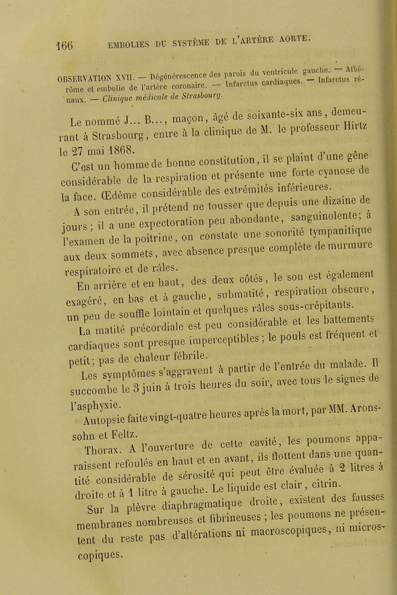 OBSERVATION XVII. - Dégénérescence des parois du ^l^^^^tl^^uf rôme et embolie de l'artère coronaire. - Infarctus cardiaques naux. — Clinique médicale de SIrasbourg. Le nommé J... B..., maçon, âgé (le soixanle-six ans, demeu- rant à S:.asbo„rg, entre à h clinique de M. le professeur Hmz c'erJn'rmmede bonne constitution, il se plaint d'une gêne cons abie de la respirauon et présente «ne forte cyanose de a face Œdème considérable des extrémités mfer.eore A son entrée il prétend ne tousser qnedepu.s une d.zame d iour 1 a ne'e.peetora.ion peu abondante, sangumolente; a •examen de la poitrine, on constate une sonorUé tympan.fque irreu sommets, avec absence presque complète de murmure '^r;:iè:;'et':nt::;, des deux catés, ,e son est également el^ enbas et à gauche, subma.ité, respn-at.on obscure. nPiil-uas de chaleur fébrile. , i„ ti •^ Le's symptômes s'aggravent à partir de l'entrée du malade. s„l:omrL 3 iutn aires heures du soir, avec tous le s.gnes de ''TmÎiefaitevi„gt-qua.reheuresaprèslamor,,parMM.Arons- 'Thoraf A l'ouverture de cette cavité, les poumons appa- copiques.