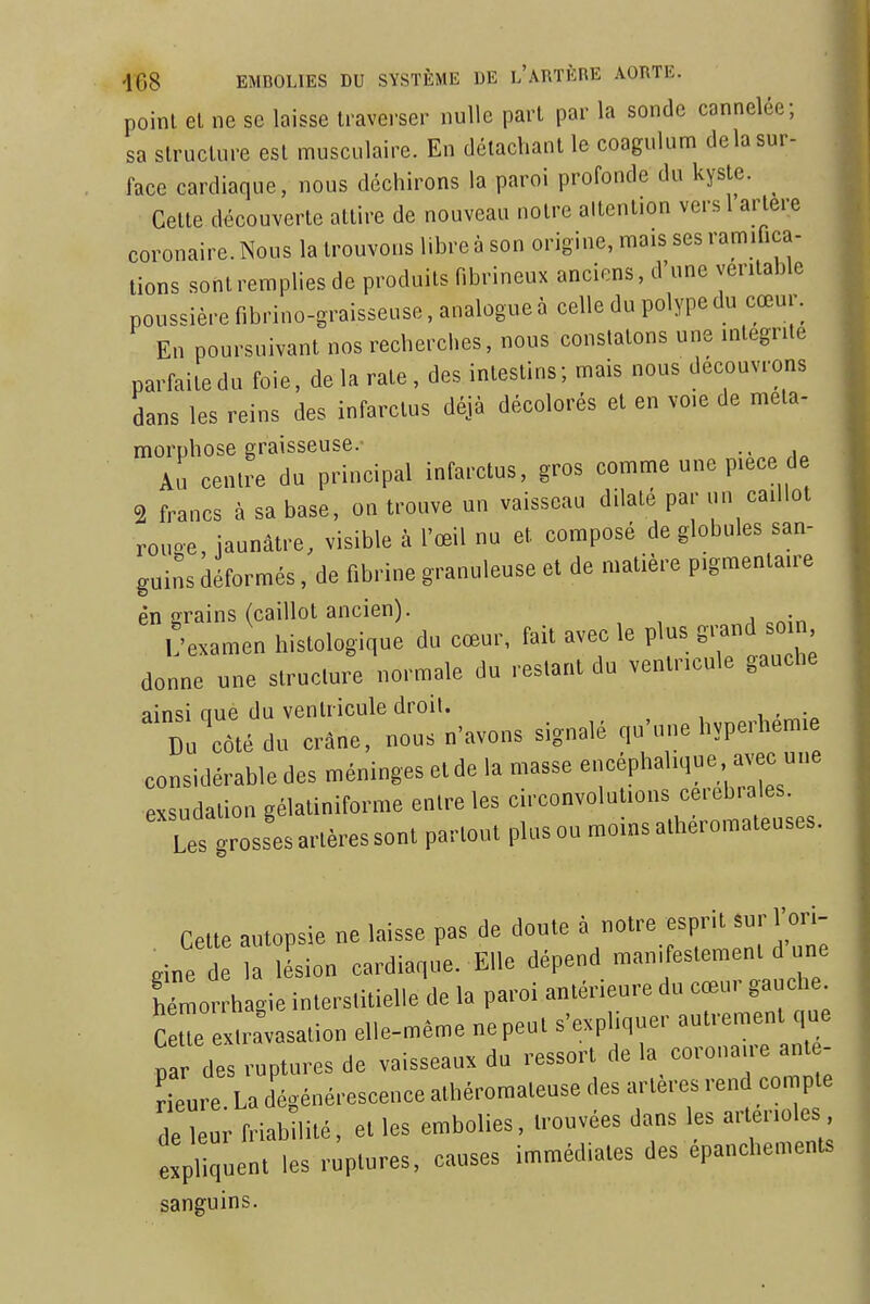 point et ne se laisse traverser nulle part par la sonde cannelée; sa structure est musculaire. En détachant le coagulum delà sur- face cardiaque, nous déchirons la paroi profonde du kyste. ^ Celte découverte attire de nouveau notre altention vers 1 artère coronaire. Nous la trouvons libre à son origine, mais ses ramifica- tions sont remplies de produits fibrineux anciens, d'une véritable poussière fibrino-graisseuse, analogue à celle du polype du cœur. En poursuivant nos recherches, nous constatons une intégrité parfaite du foie, de la rate, des intestins; mais nous découvrons dans les reins des infarctus déjà décolorés et en voie de méta- morphose graisseuse. Au centre du principal infarctus, gros comme une pièce d 2 francs à sa base, on trouve un vaisseau dilate par un caillot rouge, jaunâtre, visible à l'œil nu et composé de globules san- guins déformés, de fibrine granuleuse et de matière pigmentaire én crains (caillot ancien). i;examen histologique du cœur, fait avec le plus grand soin donne une structure normale du restant du venlr.cnle gauche ainsi ciue du ventricule droit. i . 1 coté du crdne. nous n'avons signalé qu'une hvperhentte considérable des nténingeselde la masse encéphal.que avec m,e exsudation gélatiniforme entre les circonvolutions cérébrales. Les grossesartèressont partout plusou moinsa.héromateuses. Cette autopsie ne laisse pas de doute . «oire esfnl 2' rine de la le'sion cardiaque. Elle dépend manifestement d une Mmor hagie interstitielle de la paroi antérieure du cœur gaudr^ Ceue exiravasalion elle-même ne peut s'exphquer autrement que 5a des ruptures de vaisseaux du ressort de la corona.re an e- rienre La dégénérescence alhéromatense des artères rend con^pte de leur friabilité, et les embolies, trouvées dans les artenoles xÏ uent les ruptures, causes immédiates des épanchements sanguins.