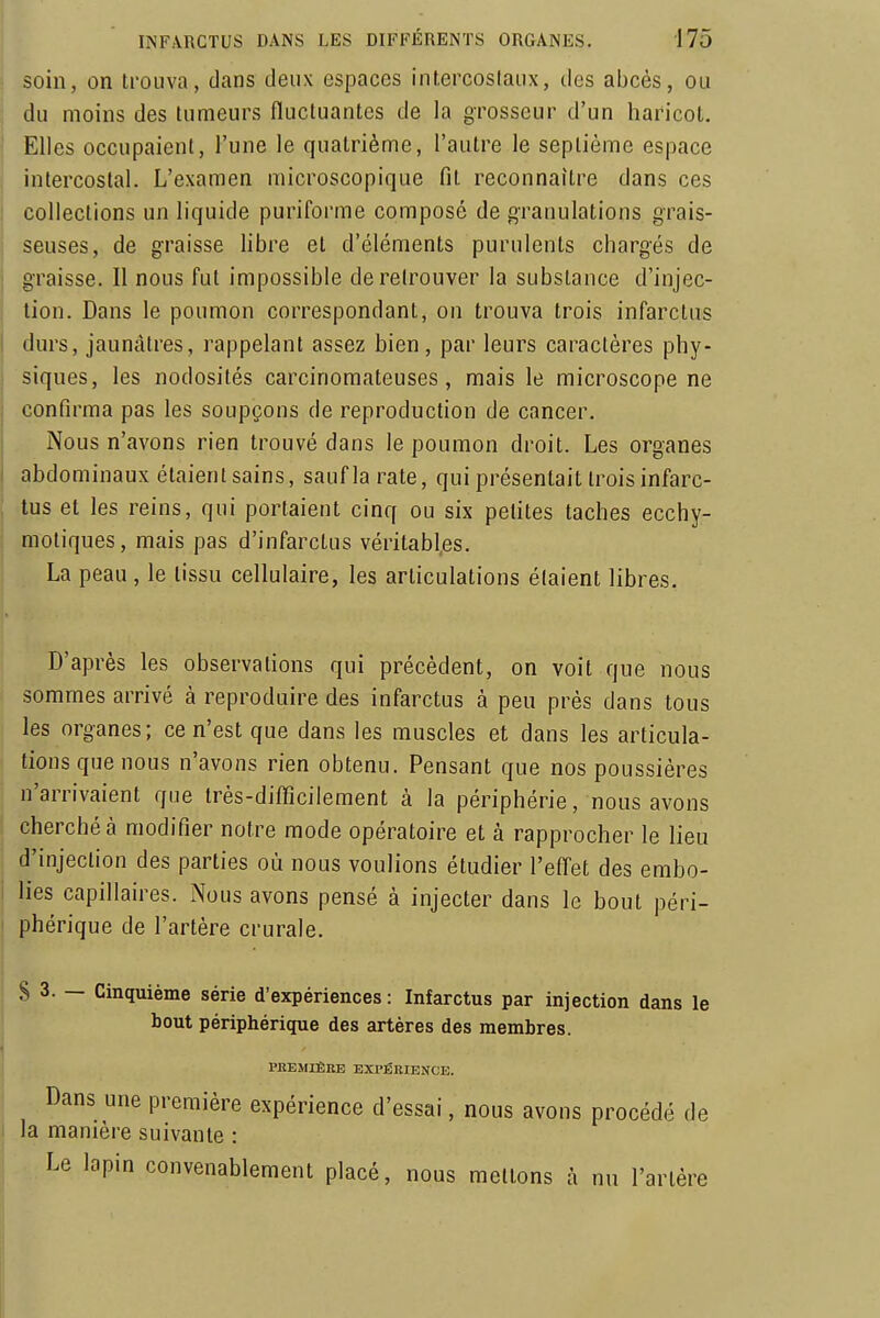 soin, on trouva, dans deux espaces intercostaux, des abcès, ou du moins des tumeurs fluctuantes de la grosseur d'un haricot. Elles occupaient, l'une le quatrième, l'autre le septième espace intercostal. L'examen microscopique fit reconnaître dans ces collections un liquide puriforme composé de granulations grais- seuses, de graisse libre et d'éléments purulents chargés de graisse. Il nous fut impossible de retrouver la substance d'injec- tion. Dans le poumon correspondant, on trouva trois infarctus durs, jaunâtres, rappelant assez bien, par leurs caractères phy- siques, les nodosités carcinomateuses, mais le microscope ne confirma pas les soupçons de reproduction de cancer. Nous n'avons rien trouvé dans le poumon droit. Les organes abdominaux étaientsains, saufla rate, qui présentait trois infarc- tus et les reins, qui portaient cinq ou six pefites taches ecchy- motiques, mais pas d'infarctus véritables. La peau , le tissu cellulaire, les articulations étaient libres. D'après les observations qui précèdent, on voit que nous sommes arrivé à reproduire des infarctus à peu près dans tous les organes; ce n'est que dans les muscles et dans les articula- tions que nous n'avons rien obtenu. Pensant que nos poussières n'arrivaient que très-difficilement à la périphérie, nous avons cherché à modifier notre mode opératoire et à rapprocher le lieu ! d'injection des parties où nous voulions étudier l'effet des embo- I lies capillaires. Nous avons pensé à injecter dans le bout péri- ' phérique de l'artère crurale. 8 3. — Cinquième série d'expériences: Infarctus par injection dans le bout périphérique des artères des membres. PREMIÈRE EXPÉRIENCE. Dans une première expérience d'essai, nous avons procédé de I la manière suivante : Le lapin convenablement placé, nous mettons à nu l'artère