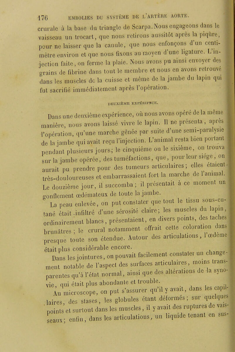 ciHii-ale à la base du triangle de Scarpa. Nous engageons dans le vaisseau un trocart, que nous retirons aussitôt après la piqûre, pour ne laisser que la canule, que nous enfonçons d'un centi- mètre environ et que nous fixons au moyen d'une ligature. L'ni- jection faite, on ferme la plaie. Nous avons pu ainsi envoyer des grains de fibrine dans tout le membre et nous en avons retrouvé dans les muscles de la cuisse et même de la jambe du lapin qui fut sacrifié immédiatement après l'opération. DEUXIÈME EXPfiniPNCE. Dans une deuxième expérience, où nous avons opéré de la même manière nous avons laissé vivre le lapin. Il ne présenta, après l'opération, qu'une marche gênée par suite d'une semi-paralysie de la jambe qui avait reçu l'injection. L'animal resta bien portant pendant plusieurs jours; le cinquième ou le sixième, on trouva sur la jambe opérée, des tuméfactions, que, pour leur siège, on aurait pu prendre pour des tumeurs articulaires; elles étaient, irès-douloureuses et embarrassaient fort la marche de 1 animal. Le douzième jour, il succomba; il présentait à ce moment un gonflement œdémateux de toute la jambe. La peau enlevée, on put constater que tout le tissu sous-cu- tané était .infiltré d'une sérosité claire; les muscles du lapin, ordinairement blancs, présentaient, en divers points, des taches brunâtres ; le crural notamment offrait cette coloration dans presque toute son étendue. Autour des articulations, 1 œdème était plus considérable encore. Dans les jointures, on pouvait facilement constater un change- ment notable de l'aspect des surfaces articulaires, moins trans- parentes qu'à l'état normal, ainsi que des altérations de la syno- vie nui était plus abondante et trouble. . , , (u microscope, on put s'assurer qu'il y avait, dans les capil- lai'res, des stases, les globules étant déformés; sur quelques ■ points et surtout dans les muscles, il y avait des ruptures de vais seaux- enfin, dans les articulations, un liquide tenant en sus.