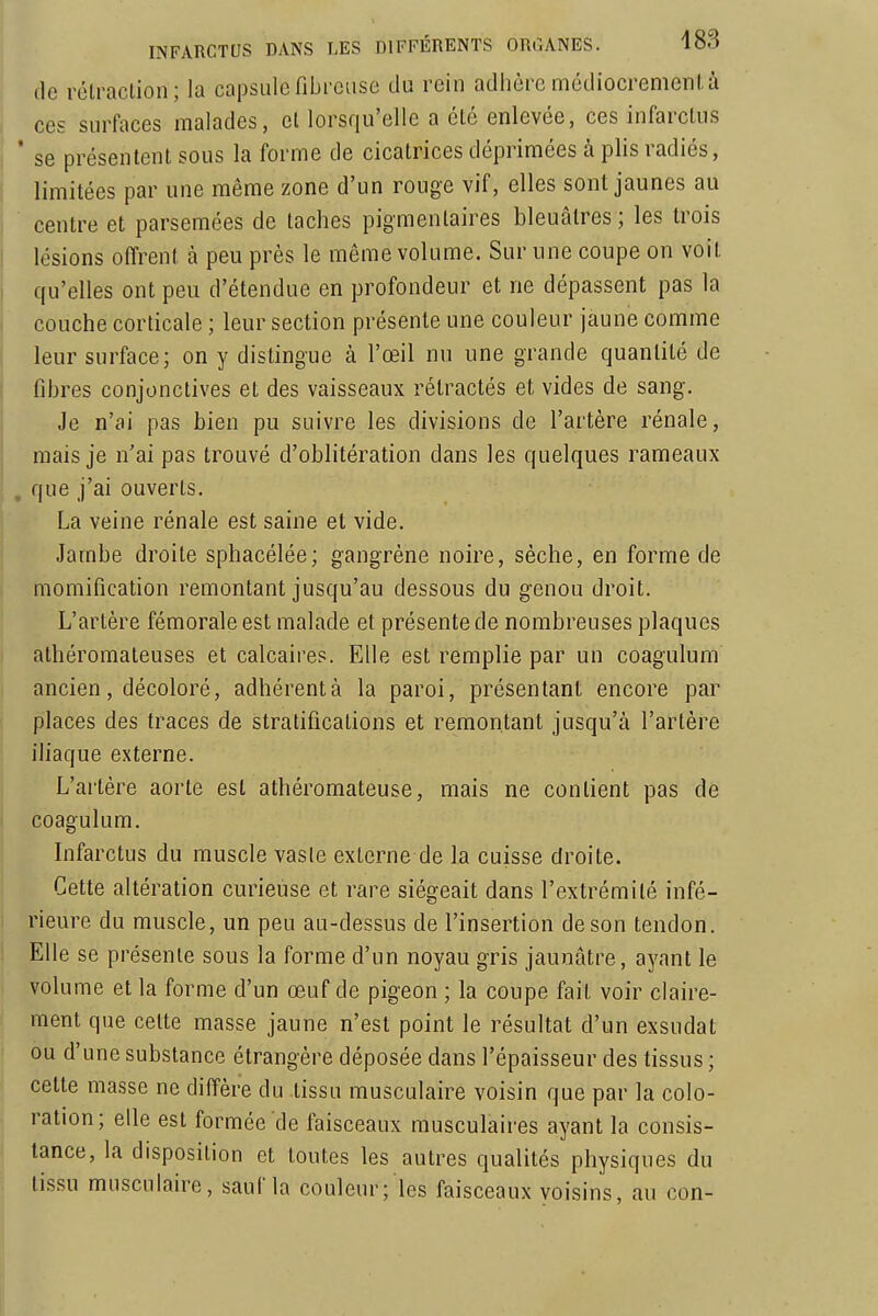 (le rélraclion; la capsule fibreuse du rein adhère mcdiocremenl. à ces surfaces malades, cl lorsqu'elle a clé enlevée, ces infarctus * se présentent sous la forme de cicatrices déprimées à plis radiés, limitées par une même zone d'un rouge vif, elles sont jaunes au centre et parsemées de taches pigraenlaires bleuâtres ; les trois lésions offrent à peu près le même volume. Sur une coupe on voit qu'elles ont peu d'étendue en profondeur et ne dépassent pas la couche corticale ; leur section présente une couleur jaune comme leur surface; on y distingue à l'œil nu une grande quantité de fibres conjonctives et des vaisseaux rétractés et vides de sang. Je n'ai pas bien pu suivre les divisions de l'artère rénale, mais je n'ai pas trouvé d'oblitération dans les quelques rameaux , que j'ai ouverts. La veine rénale est saine et vide. Jambe droite sphacélée; gangrène noire, sèche, en forme de momification remontant jusqu'au dessous du genou droit. L'artère fémorale est malade et présente de nombreuses plaques athéromateuses et calcaires. Elle est remplie par un coagulum ancien, décoloré, adhérentà la paroi, présentant encore par places des traces de stratifications et remontant jusqu'à l'artère iliaque externe. L'artère aorte est athéromateuse, mais ne contient pas de coagulum. Infarctus du muscle vasle externe de la cuisse droite. Cette altération curieuse et rare siégeait dans l'extrémilé infé- rieure du muscle, un peu au-dessus de l'insertion de son tendon. Elle se présente sous la forme d'un noyau gris jaunâtre, ayant le volume et la forme d'un œuf de pigeon ; la coupe fait voir claire- ment que cette masse jaune n'est point le résultat d'un exsudât ou d'une substance étrangère déposée dans l'épaisseur des tissus ; cette masse ne diffère du .tissu musculaire voisin que par la colo- ration; elle est formée de faisceaux musculaires ayant la consis- tance, la disposition et toutes les autres qualités physiques du tissu musculaire, sauf la couleur; les faisceaux voisins, au con-