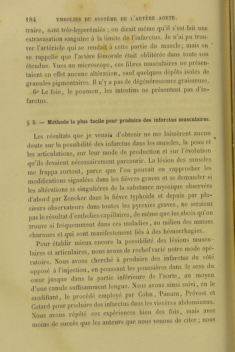 traire, sont très-liyperémiés ; on dirait même qu'il s'est fait une extravasation sanguine à la limite de l'infarctus. Je n'ai pu trou- ver l'artériolc qui se rendait à celle partie du muscle; mais on ' se rappelle que l'artère fémorale était oblitérée dans toute son étendue. Vues au microscope, ces fibres musculaires ne présen- taient en effet aucune altération, sauf quelques dépôts isolés de granules pigmentaircs. Il n'y a pas de dégénérescence graisseuse. 60 Le foie, le poumon, les intestins ne présentent pas d'in- farctus. § 5. — Méthode la plus facile pour produire des infarctus musculaires. Les résultats que je venais d'obtenir ne me laissèrent aucun ^ doute sur la possibilité des infarctus dans les muscles, la peau et les articulations, sur leur mode de production et sur l'évolution qu'ils devaient nécessairement parcourir. La lésion des muscles me frappa surtout, parce que l'on pouvait en rapprocher les modifications signalées dans les fièvres graves et se demander si les altérations si singulières de la substance myosique observées d'abord par Zencker dans la fièvre typhoïde et depuis par plu- sieurs observateurs dans toutes les pyrexies graves, ne seraient pas le résultat d'embolies capillaires, de même que les abcès qu'on trouve si fréquemment dans ces maladies, au milieu des masses charnues et qui sont manifestement liés à des hémorrhagies. Pour établir mieux encore la possibilité des lésions muscu- laires et articulaires, nous avons de rechef varié notre mode opé- ratoire. Nous avons cherché à produire des infarctus du cote opposé à l'injection, en poussant les poussières dans le sens du cœur jusque dans la partie inférieure de l'aorte, au moyen d'une canule suffisamment longue. Nous avons ainsi suivi, en le modifiant, le procédé employé par Cohn, Panum, Prévost et Colard pour produire des infarctus dans les viscères abdominaux. Nous avons répété ces expériences bien des fois, mais avec moins de succès que les auteurs que nous venons de citer ; nous