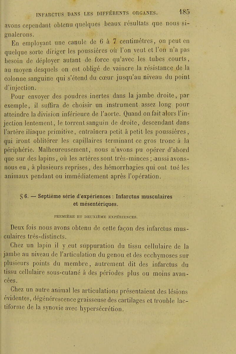 avons cependant oblenu quelques beaux résultats que nous si- 1 g'nalerons. En employant une canule de 6 à 7 centimètres, on peut en I quelque sorte diriger les poussières oi^i l'on veut et l'on n'a pas i besoin de déployer autant de force qu'avec les tubes courts, au moyen desquels on est obligé de vaincre la résistance de la colonne sanguine qui s'étend du cœur jusqu'au niveau du point d'injection. Pour envoyer des poudres inertes dans la jambe droite, par exemple, il suffira de choisir un instrument assez long pour atteindre la division inférieure de l'aorte. Quand on fait alors l'in- jection lentement, le torrent sanguin de droite, descendant dans ; l'artère iliaque primitive, entraînera petit à petit les poussières, ' qui iront oblitérer les capillaires terminant ce gros tronc à la périphérie. Malheureusement, nous n'avons pu opérer d'abord que sur des lapins, où les artères sont très-minces;-aussi avons- nous eu, à plusieurs reprises, des hémorrhagies qui ont tué les animaux pendant ou immédiatement après l'opération. § 6. — Septième série d'expériences : Infarctus musculaires et mésentériques. PREMIÈEE ET DEUXIÈME EXPERIENCES. Deux fois nous avons obtenu de cette façon des infarctus mus- culaires très-distincts. Chez un lapin il y eut suppuration du tissu cellulaire de la jambe au niveau de l'articulation du genou et des ecchymoses sur plusieurs points du membre, autrement dit des infarctus du tissu cellulaire sous-cutané à des périodes plus ou moins avan- cées. I Chez un autre animal les articulations présentaient des lésions f évidentes, dégénérescence graisseuse des cartilages et (rouble lac-