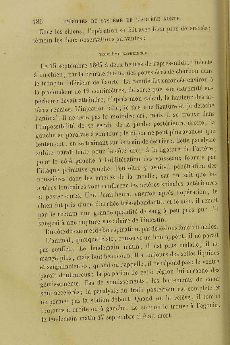 Chez les chiens, l'opéralion se fait avec bien phis île succès; témoin les deux observations suivantes : TROISIÈME EXPÉRIENCE. Le 15 septembre 1867 à deux heures de l'après-midi, j'injecte à un chien, par la crurale droite, des poussières de charbon dans le tronçon inférieur de l'aorte. La canule fut enfoncée envn-on la profondeur de \'2 centimètres, de sorte que son extrémité su- périeure devait atteindre, d'après mon calcul, la hauteur des ar- tères rénales. L'injection faite, je fais une ligature et je détache l'animal. Il ne jette pas le moindre cri, mais il se trouve dans l'impossibilité de se servir de la jambe postérieure droite, la oauche se paralyse à son tour ; le chien ne peut plus avancer que lentement, en se traînant sur le train de derrière. Cette paralysie subite paraît tenir pour le côté droit à la hgature de l'artere, pour le côté gauche à l'oblitération des vaisseaux fournis par l'iliaque primitive gauche. Peut-être y avaiuil pénétration des poussières dans les artères de la moelle; car on sait que les artères lombaires vont renforcer les artèi-es spinales antérieures et postérieures. Une demi-heure environ après l'opération, e chien fut pris d'une diarrhée très-abondante, et le soir, il rendit par le rectum une grande quantité de sang à peu près pur. Je sonû-eai à une rupture vasculairo de l'intestin. Ducôtéducœuretdelarespiration,pasdelésionsfonctionnelles. L'animal, quoique triste, conserve un bon appétit, il ne parait pas soutîrir. Le lendemain matin, il est plus malade, il ne mange plus, mais boit beaucoup. U a toujours des selles liquides et smiguinolentes; quand on l'appelle, il ne répond pas; le ven re paraît douloureux; la palpation de cette région lui arrache des gémissements. Pas de vomissements; les battements du cœur sont accélérés; la paralysie du train postérieur est complète et ne permet pas la station debout. Quand on le relève, il tombe toujours à droite ou à gauche. Le soir on le trouve à l agonie; le lendemain matin 17 septembre il était mort.