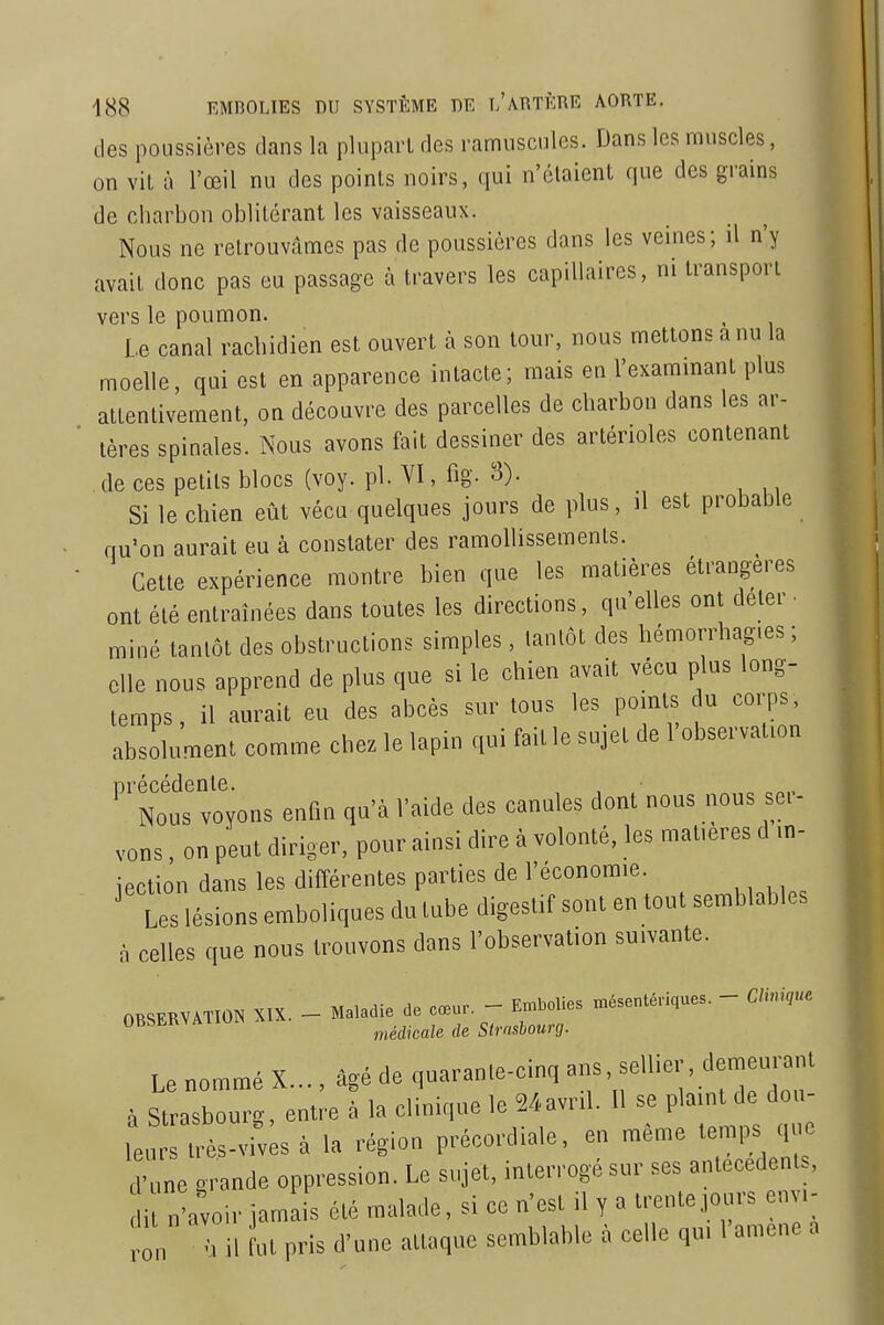 des poussières clans la plupart des ramusculcs. Dans les muscles, on vit à l'œil nu des points noirs, qui n'étaient que des grains de charbon oblitérant les vaisseaux. Nous ne retrouvâmes pas de poussières dans les veines; il n'y avait donc pas eu passage à travers les capillaires, ni transport vers le poumon. Le canal racbidien est ouvert à son tour, nous mettons a nu la moelle, qui est en apparence intacte; mais en l'exammant plus attentivement, on découvre des parcelles de charbon dans les ar- tères spinales. Nous avons fait dessiner des artérioles contenant de ces petits blocs (voy. pl. VI, fig- Si le chien eût vécu quelques jours de plus, il est probable qu'on aurait eu à constater des ramollissements. Cette expérience montre bien que les matières étrangères ont été entraînées dans toutes les directions, qu'elles ont deter ■ miné tantôt des obstructions simples, tantôt des hémorrhag.es ; elle nous apprend de plus que si le chien avait vécu plus long- temps, il aurait eu des abcès sur tous les points u corps absolument comme chez le lapin qui fait le sujet de l observation précédente. Nous voyons enfin qu'à l'aide des canules dont nous nous sei- vons, on peut diriger, pour ainsi dire à volonté, les matières d in- iection dans les différentes parties de l'économie. ' tes lésions emboliques du tube digestif sont en tout semblables à celles que nous trouvons dans l'observation suivante. OBSERVATION XIX. - Maladie de cœur - En.bolies mésentériques. - Clinique '^'^^ médicale de Strasbourg. Le nommé X..„ âgé de qaaran.e-cinq à Strasbourg, entre à la elinic,ue le Ma,r,l. U - P ' ^ leurs très-vives à la région précord.ale, en même temps que d'une grande oppression. Le sujet, interrogé sur ses anteeedents, dit n'avoir jamais été malade, si ce n'est il y a trente jours env,- „„ M il ut pris d'une attaque semblable à eelle qu, l'amené a