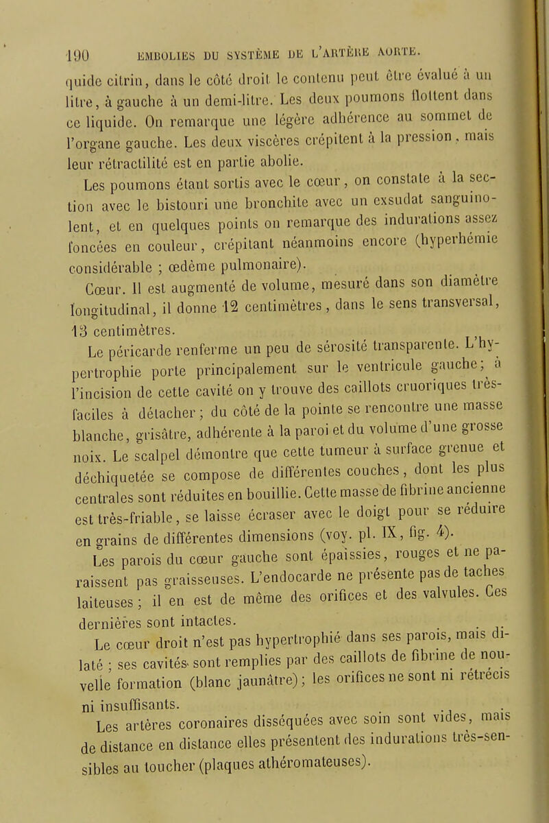 (luitlc cilrin, dans le côté droit le contenu peut être évalué à un litre, à gauche à un demi-litre. Les deux poumons lloUent dans ce liquide. On remarque une légère adhérence au sommet de l'oro-ane sauche. Les deux viscères crépitent à la pression, mais leur rétraclilité est en partie abolie. Les poumons étant sortis avec le cœur, on constate à la sec- tion avec le bistouri une bronchite avec un exsudât sanguino- lent, et en quelques points on remarque des indurations assez loncées en couleur, crépitant néanmoins encore (hyperhémie considérable ; œdème pulmonaire). Cœur. 11 est augmenté de volume, mesuré dans son diamètre longitudinal, il donne 12 centimètres, dans le sens transversal, 43 centimètres. Le péricarde renferme un peu de sérosité transparente. L hy- pertrophie porte principalement sur le ventricule gauche; a l'incision de cette cavité on y trouve des caillots cruoriques tres- faciles à détacher ; du côté de la pointe se rencontre une masse blanche, grisâtre, adhérente à la paroi et du volume d'une grosse noix Le scalpel démontre que celte tumeur à surface grenue et déchiquetée se compose de différentes couches, dont les plus centrales sont réduites en bouillie. Cette masse de fibrine ancienne est très-friable, se laisse écraser avec le doigt pour se réduire en grains de différentes dimensions (voy. pl. IX, fig. 4). Les parois du cœur gauche sont épaissies, rouges et ne pa- raissent pas graisseuses. L'endocarde ne présente pas de taches laiteuses ; il en est de même des orifices et des valvules. Ces dernières sont intactes. Le cœur droit n'est pas hypertrophié dans ses parois, mais di- laté ; ses cavités- sont remplies par des caillots de fibrine de nou- velle formation (blanc jaunâtre); les orifices ne sont m rétrécis ni insuffisants. Les artères coronaires disséquées avec soin sont vides, mais de distance en dislance elles présentent des indurations très-sen- sibles au toucher (plaques athéromateuses).