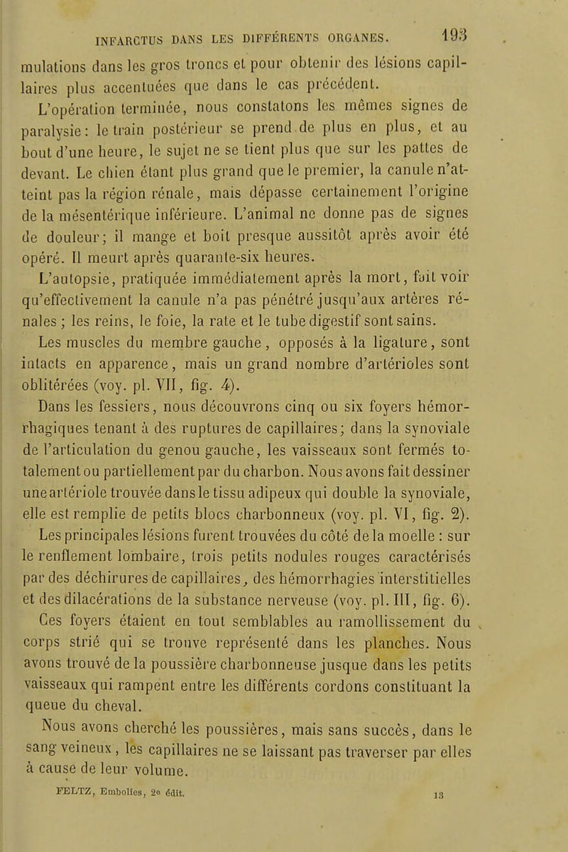 mulations dans les gros troncs el pour obtenir des lésions capil- laires plus accentuées que dans le cas précédent. L'opération terminée, nous constatons les mêmes signes de paralysie: le train postérieur se prend de plus en plus, et au bout d'une heure, le sujet ne se lient plus que sur les pattes de devant. Le chien étant plus grand que le premier, la canule n'at- teint pas la région rénale, mais dépasse certainement l'origine de la mésentérique inférieure. L'animal ne donne pas de signes de douleur; il mange et boit presque aussitôt après avoir été opéré. Il meurt après quarante-six heures. L'autopsie, pratiquée immédiatement après la mort, fait voir qu'effectivement la canule n'a pas pénétré jusqu'aux artères ré- nales ; les reins, le foie, la rate et le tube digestif sont sains. Les muscles du membre gauche, opposés à la ligature, sont intacts en apparence, mais un grand nombre d'arlérioles sont oblitérées (voy. pl. VII, fig. 4). Dans les fessiers, nous découvrons cinq ou six foyers hémor- rhagiques tenant à des ruptures de capillaires; dang la synoviale de l'articulation du genou gauche, les vaisseaux sont fermés to- talement ou partiellement par du charbon. Nous avons fait dessiner unearlériole trouvée dans le tissu adipeux qui double la synoviale, elle est remplie de petits blocs charbonneux (voy. pl. VI, fig. 2). Les principales lésions furent trouvées du côté de la moelle : sur le renflement lombaire, trois petits nodules rouges caractérisés par des déchirures de capillaires^ des hémorrhagies interstitielles et desdilacérations de la substance nerveuse (voy. pl. III, fig. 6). Ces foyers étaient en tout semblables au ramollissement du , corps strié qui se trouve représenté dans les planches. Nous avons trouvé de la poussière charbonneuse jusque dans les petits vaisseaux qui rampent entre les différents cordons constituant la queue du cheval. Nous avons cherché les poussières, mais sans succès, dans le sang veineux, les capillaires ne se laissant pas traverser par elles à cause de leur volume. FELTZ, Embolies, 2o édit. 13