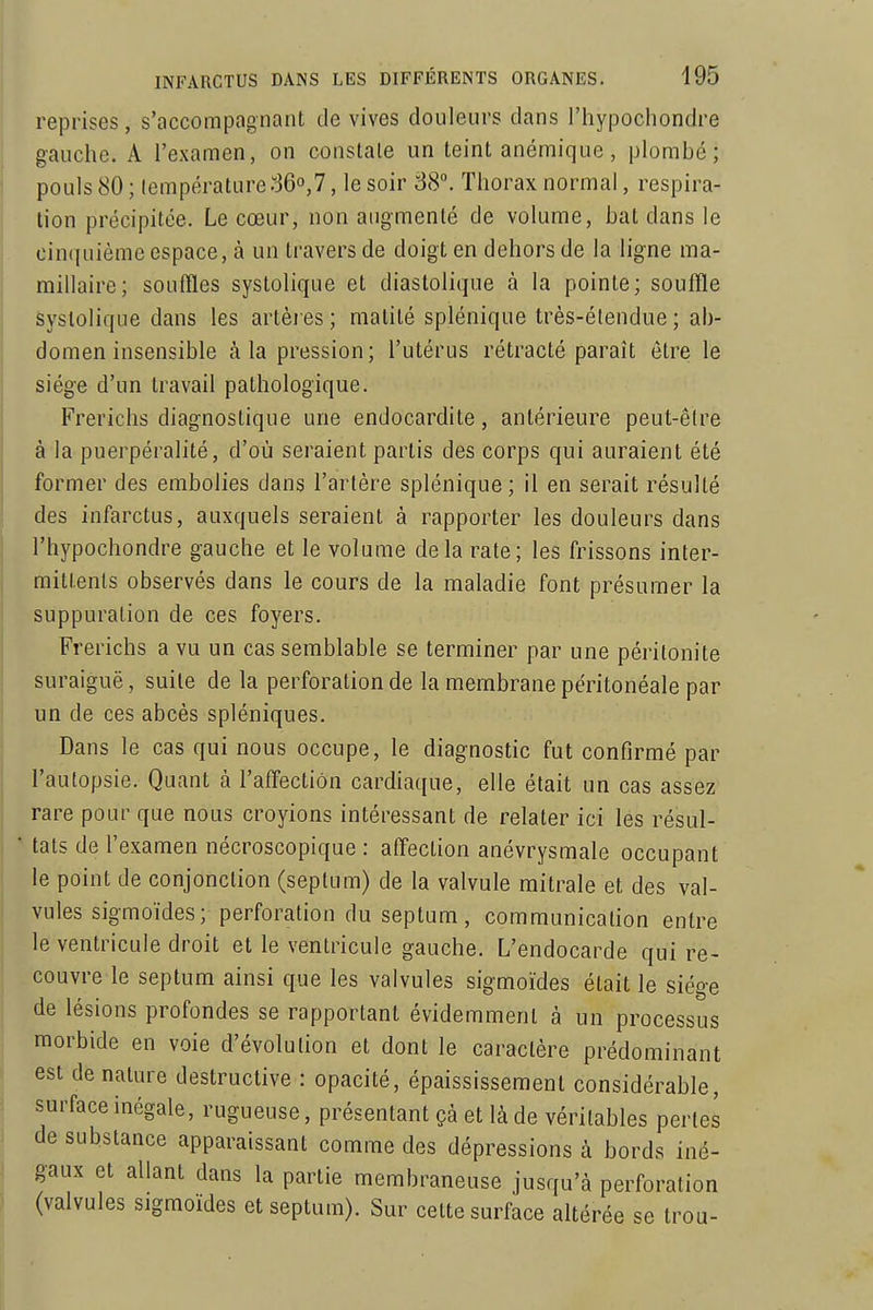 reprises, s'accompagnant de vives douleurs dans l'hypochondre gauche. A l'examen, on constale un teint anémique, plombé; pouls 80 ; lempérature r36o,7, le soir 38. Thorax normal, respira- tion précipitée. Le cœur, non augmenté de volume, bat dans le cinquième espace, à un travers de doigt en dehors de la ligne ma- millaire; souffles systolique et diastolique à la pointe; souffle Syslolique dans les artèi es ; nialité splénique très-étendue ; ab- domen insensible à la pression; l'utérus rétracté paraît être le siège d'un travail pathologique. Frerichs diagnostique une endocardite, antérieure peut-êlre à la puerpèralité, d'où seraient partis des corps qui auraient été former des embolies dans l'artère splénique; il en serait résulté des infarctus, auxquels seraient à rapporter les douleurs dans l'hypochondre gauche et le volume delà rate; les frissons inter- mittents observés dans le cours de la maladie font présumer la suppuration de ces foyers. Frerichs a vu un cas semblable se terminer par une péritonite suraiguë, suite de la perforation de la membrane péritonéale par un de ces abcès spléniques. Dans le cas qui nous occupe, le diagnostic fut confirmé par l'autopsie. Quant à l'aff'ectiôn cardiaque, elle était un cas assez rare pour que nous croyions intéressant de relater ici les résul- tats de l'examen nécroscopique : aff'ection anévrysmale occupant le point de conjonction (septum) de la valvule mitrale et des val- vules sigmoïdes; perforation du septum, communication entre le ventricule droit et le ventricule gauche. L'endocarde qui re- couvre le septum ainsi que les valvules sigmoïdes était le siège de lésions profondes se rapportant évidemment à un processus morbide en voie d'évolution et dont le caractère prédominant est de nature destructive : opacité, épaississement considérable, surface inégale, rugueuse, présentant çà et là de véritables pertes de substance apparaissant comme des dépressions à bords iné- gaux et allant dans la partie membraneuse jusqu'à perforation (valvules sigmoïdes et septum). Sur celte surface altérée se trou-