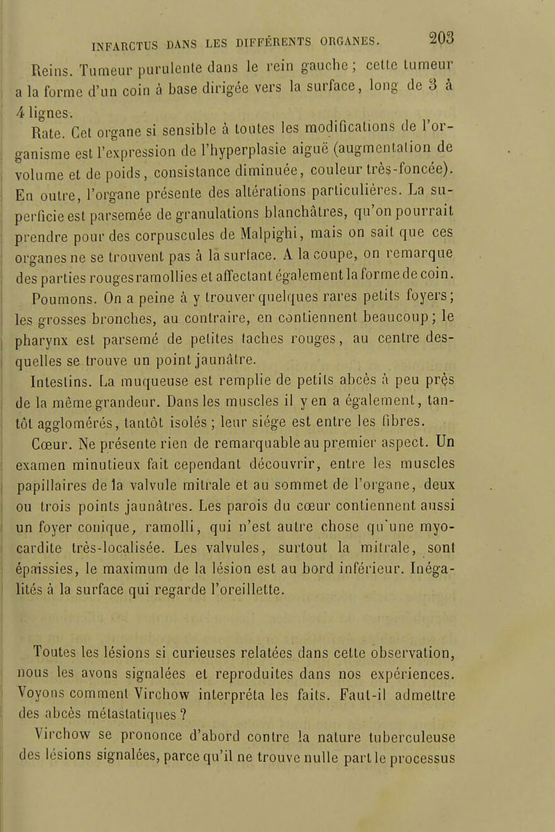 Reins. Tumeur purulente dans le rein gauche; celle lumeur j a la forme d'un coin à base dirigée vers la surface, long de 3 à 4 lignes. Rate. Cet organe si sensible à toutes les modifications de l'or- ganisme est l'expression de l'hyperplasie aiguë (augmenlalion de volume et de poids, consistance diminuée, couleur très-foncée). En outre, l'organe présente des altérations particulières. La su- perficie est parsemée de granulations blanchâtres, qu'on pourrait prendre pour des corpuscules de Malpighi, mais on sait que ces organes ne se trouvent pas à la surlace. A la coupe, on remarque des parties rouges ramollies et affectant également la forme de coin. Poumons. On a peine à y trouver quelques rares petits foyers; les grosses bronches, au contraire, en conliennent beaucoup ; le pharynx est parsemé de petites taches rouges, au centre des- quelles se trouve un point jaunâtre. Intestins. La muqueuse est remplie de petits abcès à peu prçs de la même grandeur. Dans les muscles il yen a également, tan- tôt agglomérés, tantôt isolés ; leur siège est entre les fibres. Cœur. Ne présente rien de remarquable au premier aspect. Un examen minutieux fait cependant découvrir, entre les muscles papillaires delà valvule mitrale et au sommet de l'organe, deux ou trois points jaunâtres. Les parois du cœur contiennent aussi un foyer conique, ramolli, qui n'est autre chose qu'une myo- cardite très-localisée. Les valvules, surtout la mitrale, sont épaissies, le maximum de la lésion est au bord inférieur. Lièga- lilés à la surface qui regarde l'oreillette. Toutes les lésions si curieuses relatées dans cette observation, ' nous les avons signalées et reproduites dans nos expériences. Voyons comment Virchow interpréta les faits. Faut-il admettre ! des abcès métastatiques ? Virchow se prononce d'abord contre la nature tuberculeuse I des lésions signalées, parce qu'il ne trouve nulle part le processus