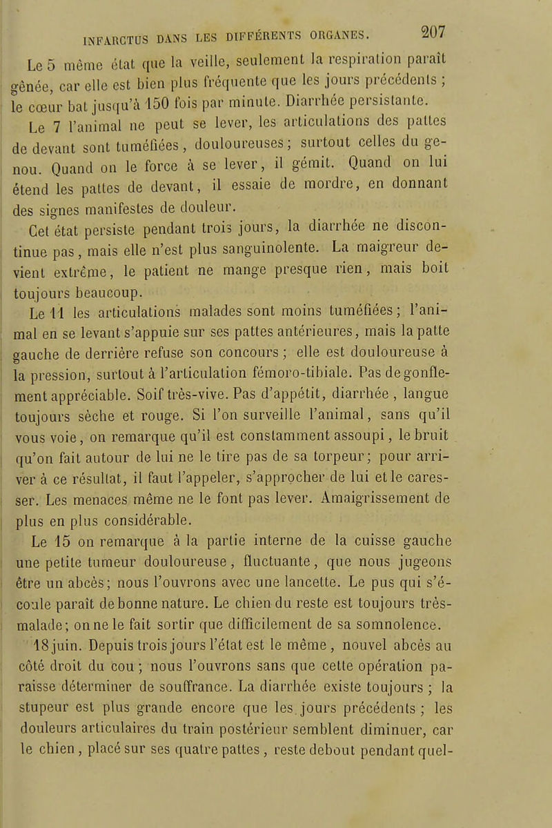 Le 5 même état que la veille, seulement la respiration paraît gênée, car elle est bien plus fréquente que les jours précédents ; le cœur bat jusqu'à 150 fois par minute. Diarrhée persistante. Le 7 l'animal ne peut se lever, les articulations des pattes de devant sont tuméfiées, douloureuses; surtout celles du ge- nou. Quand on le force à se lever, il gémit. Quand on lui étend les pattes de devant, il essaie de mordre, en donnant j des signes manifestes de douleur. Cet état persiste pendant trois jours, la diarrhée ne discon- tinue pas, mais elle n'est plus sanguinolente. La maigreur de- vient extrême, le patient ne mange presque rien, mais boit toujours beaucoup. Le 11 les articulations malades sont moins tuméfiées ; l'ani- mal en se levant s'appuie sur ses pattes antérieures, mais la patte gauche de derrière refuse son concours ; elle est douloureuse à I la pression, surtout à l'articulation fémoro-tibiale. Pas dégonfle- ment appréciable. Soif très-vive. Pas d'appétit, diarrhée, langue toujours sèche et rouge. Si l'on surveille l'animal, sans qu'il vous voie, on remarque qu'il est constamment assoupi, le bruit qu'on fait autour de lui ne le tire pas de sa torpeur; pour arri- ver à ce résultat, il faut l'appeler, s'approcher de lui et le cares- ser. Les menaces même ne le font pas lever. Amaigrissement de j plus en plus considérable. Le 15 on remarque à la partie interne de la cuisse gauche une petite tumeur douloureuse, fluctuante, que nous jugeons être un abcès; nous l'ouvrons avec une lancette. Le pus qui s'é- I coule paraît de bonne nature. Le chien du reste est toujours très- 1 malade; on ne le fait sortir que diflîcilement de sa somnolence. 18 juin. Depuis trois jours l'état est le même, nouvel abcès au côté droit du cou ; nous l'ouvrons sans que cette opération pa- raisse déterminer de souffrance. La diarrhée existe toujours ; la stupeur est plus grande encore que les.jours précédents; les douleurs articulaires du train postérieur semblent diminuer, car I le chien , placé sur ses quatre pattes , reste debout pendant quel-