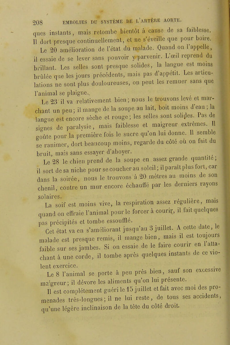 ques instants, mais retombe bientôt à cause de sa faiblesse. 11 dort presque continuellement, et ne s'éveille que pour boire. Le 20 amélioration de l'état du malade. Quand on l'appelle, il essaie de se lever sans pouvoir y-parvenir. L'œil reprend du brillant. Les selles sont presque solides, la langue est moms brûlée que les jours précédents, mais pas d'appétit. Les articu- lations ne sont plus douloureuses, on peut les remuer sans que l'animal se plaigne.. Le 23 il va relativement bien ; nous le trouvons levé et mar- chant un peu; il mange de la soupe au lait, boit moins d'eau ; la lano-ue est encore sèche et rouge ; les selles sont solides. Pas de siones de paralvsie, mais faiblesse et maigreur extrêmes. 11 goûte pour la première fois le sucre qu'on lui donne. Il semble se ranimer, dort beaucoup moins, regarde du côté où on fait du bruit, mais sans essayer d'aboyer. Le 28 le chien prend de la soupe en assez grande quantité; il sort de sa niche pour se coucher au soleil ; il paraît plus fort, car dans la soirée, nous le trouvons à 20 mètres au moms de son chenil, contre un mur encore échauffé par les derniers rayons sol âirGS La soif est moins vive, la respiration assez régulière, mais quand on effraie l'animal pour le forcer à couriç, il fait quelques pas précipités et tombe essoufflé. Cet état va en s'améliorant jusqu'au 3 juillet. A cette date, le malade est presque remis, il mange bien, mais il est toujours faible sur ses jambes. Si on essaie de le faire courir en 1 atta- chant à une corde, il tombe après quelques instants de ce vio- lent exercice. Le 8 l'animal se porte à peu près bien, sauf son excessive maigreur; il dévore les aliments qu'on lui présente. Il est complètement guéri le 15 juillet et fait avec moi des pro- menades très-longues ; il ne lui reste, de tous ses accidents, qu'une légère inclinaison de la tête du côté droit.