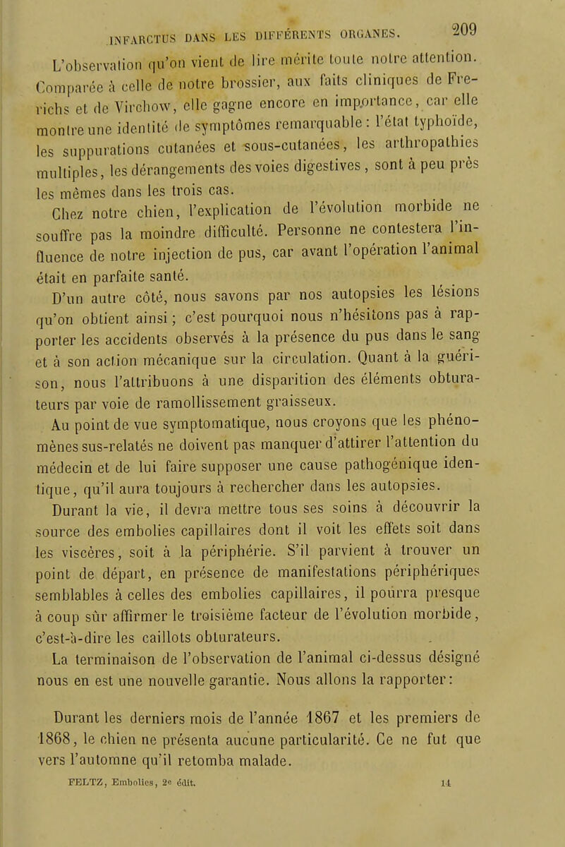 L'observation qu'on vient de lire mérite toute notre attention. Comparée à celle de notre brossier, aux faits cliniques de Fre- richs et de Vircbow, elle gagne encore en importance, car elle montre une identité de symptômes remarquable : l'état typhoïde, les suppurations cutanées et sous-cutanées, les arthropathies multiples, les dérangements des voies digestives, sont à peu près les mêmes dans les trois cas. Chez notre chien, l'explication de l'évolution morbide ne souffre pas la moindre difficulté. Personne ne contestera l'in- fluence de notre injection de pus, car avant l'opération l'animal était en parfaite santé. D'un autre côté, nous savons par nos autopsies les lésions qu'on obtient ainsi ; c'est pourquoi nous n'hésitons pas à rap- porter les accidents observés à la présence du pus dans le sang et à son action mécanique sur la circulation. Quant à la guéri- son, nous l'attribuons à une disparition des éléments obtura- teurs par voie de ramollissement graisseux. Au point de vue symptomalique, nous croyons que les phéno- mènes sus-relatés ne doivent pas manquer d'attirer l'attention du médecin et de lui faire supposer une cause pathogénique iden- tique, qu'il aura toujours à rechercher dans les autopsies. Durant la vie, il devra mettre tous ses soins à découvrir la source des embolies capillaires dont il voit les effets soit dans les viscères, soit à la périphérie. S'il parvient à trouver un point de départ, en présence de manifestations périphériques semblables à celles des embolies capillaires, il pourra presque à coup sûr affirmer le troisième facteur de l'évolution morbide, c'est-a-dire les caillots obturateurs. La terminaison de l'observation de l'animal ci-dessus désigné nous en est une nouvelle garantie. Nous allons la rapporter: Durant les derniers mois de l'année 1867 et les premiers de 1868, le chien ne présenta aucune particularité. Ce ne fut que vers l'automne qu'il retomba malade. FELTZ, Embolies, 2e édlt. U