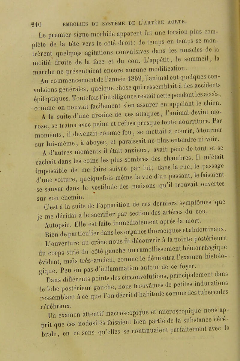 Le premier signe morbide apparent fut une torsion plus com- plète de la tête vers le côté droit: de temps en temps se mon- trèrent quelquQS agilalions convulsives dans les muscles de la moitié*droite de la face et du cou. L'appétit, le sommeil, la marche ne présentaient encore aucune modification. Au commencement de l'année 1869, l'animal eut quelques con- vulsions générales, quelque chose qui ressemblait à des accidents épilepliques.Toutefoisrintelligencereslaitnettependanllesacces, comme on pouvait facilement s'en assurer en appelant le chien. A la suite d'une dizaine de ces attaques, l'animal devint mo- rose se traîna avec peine et refusa presque toute nourriture. Par moments il devenait comme fou, se mettait à courir, à tourner sur lui-même, à aboyer, et paraissait ne plus entendre m voir. A d'autres moments il était anxieux, avait peur de tout et se cachait dans les coins les plus sombres des chambres. Il m'était impossible de me faire suivre par lui; dans la rue, le passage d'une voiture, quelquefois même la vue d'un passant, le faisaient se sauver dans le vestibule des maisons qu'il trouvait ouvertes sur son chemin. C'est à la suite de l'apparition de ces derniers symptômes que ie me décidai à le sacrifier par section des artères du cou. Autopsie Elle est faite immédiatement après la mort. Rien de particulier dans les organes thoraciques et abdommaux. L'ouverture du crâne nous fit découvrir à la pointe postérieure du corps strié du côté gauche un ramollissement hémorrhagique évident, mais très-ancien, comme le démontra l'examen hislolo- o-ique. Peu ou pas d'inflammation autour de ce foyer. ' Dans difiérents points des circonvolutions, principalement dans le lobe postérieur gauche, nous trouvâmes de petites indurations ressemblant à ce que l'on décrit d'habitude comme des tubercules cérébraux. Un examen attentif macroscopique et microscopique nous ap- nrit que ces nodosités faisaient bien partie de la substance céré- brale en ce sens qu'elles se continuaient parfaitement avec la