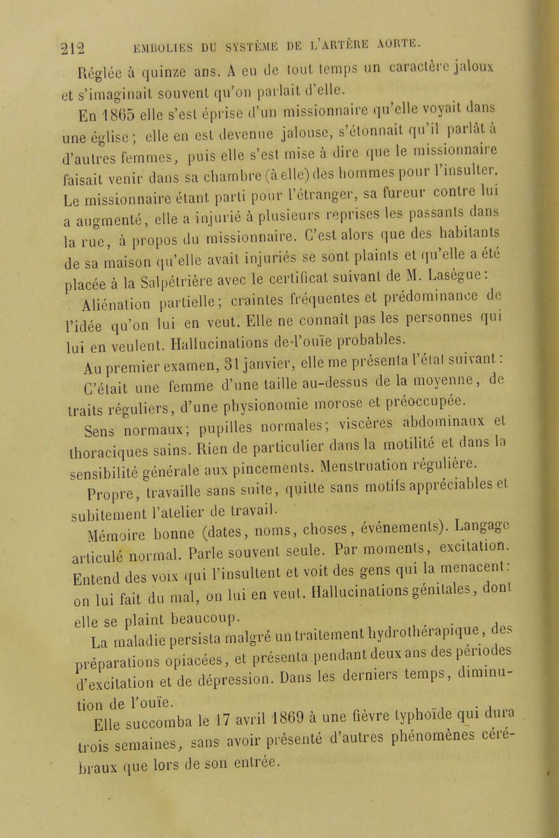 Réglée à quinze ans. A eu tle loul temps un caractère jaloux et s'imaginait souvent qu'on parlait d'elle. En 1865 elle s'est éprise d'un missionnaire qu'elle voyait dans une église; elle en est devenue jalouse, s'étonnait qu'il parlât à d'autres femmes, puis elle s'est mise à dire que le missionnan^e faisait venir dans sa chambre (à elle) des hommes pour l'insulter. Le missionnaire étant parti pour l'étranger, sa fureur contre lui a augmenté, elle a injurié à plusieurs reprises les passants dans la rue, à propos du missionnaire. C'est alors que des habitants de sa maison qu'elle avait injuriés se sont plaints et qu'elle a été placée à la Salpétrière avec le certificat suivant de M. Lasègue: AUénation partielle; craintes fréquentes et prédominance do l'idée qu'on lui en veut. Elle ne connaît pas les personnes qui lui en veulent. Hallucinations de-l'ouïe probables. Au premier examen, 31 janvier, elle me présenta l'élal suivant : C'était une femme d'une taille au-dessus de la moyenne, de traits réguliers, d'une physionomie morose et préoccupée. Sens normaux; pupilles normales; viscères abdominaux et Ihoraciques sains. Rien de particulier dans la motihté et dans la sensibilité générale aux pincements. Menstruation régulière. Propre, U'availle sans suite, quitte sans motifs appréciables et subitement l'atelier de travail. Mémoire bonne (dates, noms, choses, événements). Langage articulé normal. Parle souvent seule. Par moments, excitation. Entend des voix .|ui l'insultent et voit des gens qui la menacent: on lui fait du mal, on lui en veut. Hallucinations génitales, dont elle se plaint beaucoup. , , , • a^. La maladie persista malgré un traitement hydrotherapique, des préparations opiacées, et présenta pendant deux ans des périodes d'excitation et de dépression. Dans les derniers temps, diminu- tion de l'ouïe. , .., . , Elle succomba le 17 avril 1869 à une fièvre typhoïde qui dura trois semaines, sans avoir présenté d'autres phénomènes céré- braux que lors de son entrée.