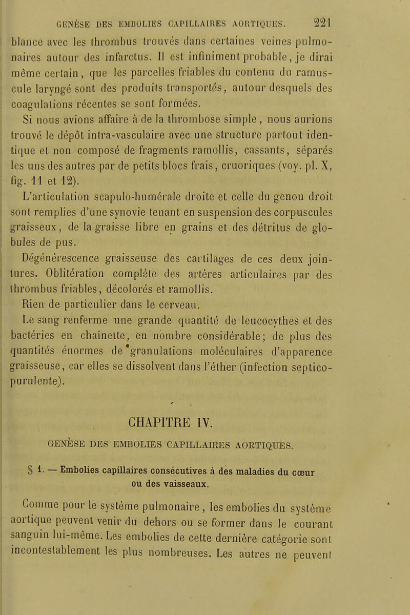 I blance avec les Ihrombus trouvés dans certaines veines pulmo- naires autour des infarctus. Il est infiniment probable, je dirai même certain, que les parcelles friables du contenu du ramus- cule laryngé sont des produits transportés, autour desquels des coagulations récentes se sont formées. Si nous avions affaire à de la thrombose simple, nous aurions trouvé le dépôt inira-vasculaire avec une structure partout iden- tique et non composé de fragments ramollis, cassants, séparés les uns des autres par de petits blocs frais, cruoriques (voy. pl. X, fig. il et i2). L'articulation scapulo-humérale droite et celle du genou droit sont remplies d'une synovie tenant en suspension des corpuscules graisseux, de la graisse libre en grains et des détritus de glo- bules de pus. Dégénérescence graisseuse des cartilages de ces deux join- tures. Oblitération complète des artères articulaires par des thrombus friables, décolorés et ramollis. Rien de particulier dans le cerveau. Le sang renferme une grande quantité de leucocythes et des bactéries en cbaînelle, en nombre considérable; de plus des quantités énormes de'granulations moléculaires d'apparence graisseuse, car elles se dissolvent dans l'éther (infection septico- purulente). CHAPITRE lY. GENÈSE DES EMBOLIES CAPILLAIEES AORTIQUES. S 1. — Embolies capillaires consécutives à dès maladies du cœur ou des vaisseaux. Comme pour le système pulmonaire, les embolies du système aortique peuvent venir du dehors ou se former dans le courant sanguin lui-même. Les embolies de celte dernière catégorie sont incontestablement les plus nombreuses. Les autres ne peuvent