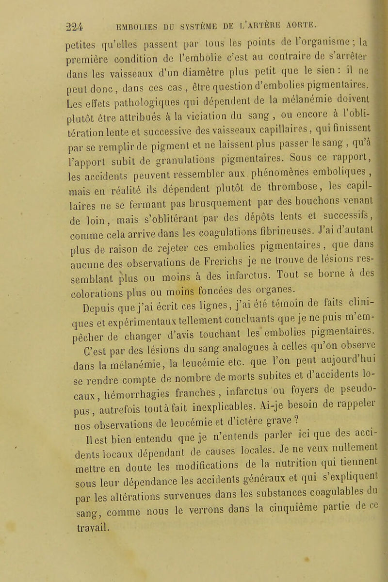 petites qu'elles passciU par loiis les points de l'organisme ; la première condition de l'embolie c'est au contraire de s'arrêter dans les vaisseaux d'un diamètre plus petit que le sien : il ne peut donc, dans ces cas, être question d'embolies pigmenlaires. Les effets pathologiques qui dépendent de la mélanémie doivent plutôt être attribués à la viciation du sang , ou encore^ à l'obli- tération lente et successive des vaisseaux capillaires, qui finissent par se remplir de pigment et ne laissent plus passer le sang , qu'à l'apport subit de granulations pigmentaires. Sous ce rapport, les accidents peuvent ressembler aux, phénomènes emboliques, mais en réalité ils dépendent plutôt de thrombose, les capil laires ne se fermant pas brusquement par des bouchons venant de loin, mais s'oblitérant par des dépôts lents et successifs, comme cela arrive dans les coagulations fibrineuses. J'ai d'autant plus de raison de rejeter ces embolies pigmentaires, que dans aucune des observations de Frerichs je ne trouve de lésions res- semblant plus ou moins à des infarctus. Tout se borne à des colorations plus ou moins foncées des organes. Depuis que j'ai écrit ces lignes, j'ai été témoin de faits clini- ques et expérimentaux tellement concluants que je ne puis m'em- pêcher de changer d'avis touchant les'embolies pigmentantes. C'est par des lésions du sang analogues à celles qu'on observe dans la mélanémie, la leucémie etc. que l'on peut aujourd'hu se rendre compte de nombre de morts subites et d'accidents lo- caux hémorrhagies franches, infarctus ou foyers de pseudo- pus, autrefois toutàfait inexplicables. Ai-je besoin de rappeler nos observations de leucémie et d'ictère grave ? Ilest bien entendu que je n'entends parler ici que des acci dents locaux dépendant de causes locales. Je ne veux nullement mettre en doute les modifications de la nutrition qui tiennent sous leur dépendance les accidents généraux et qui s'expliquent par les altérations survenues dans les substances coagulables du sang, comme nous le verrons dans la cinquième partie de co travail.