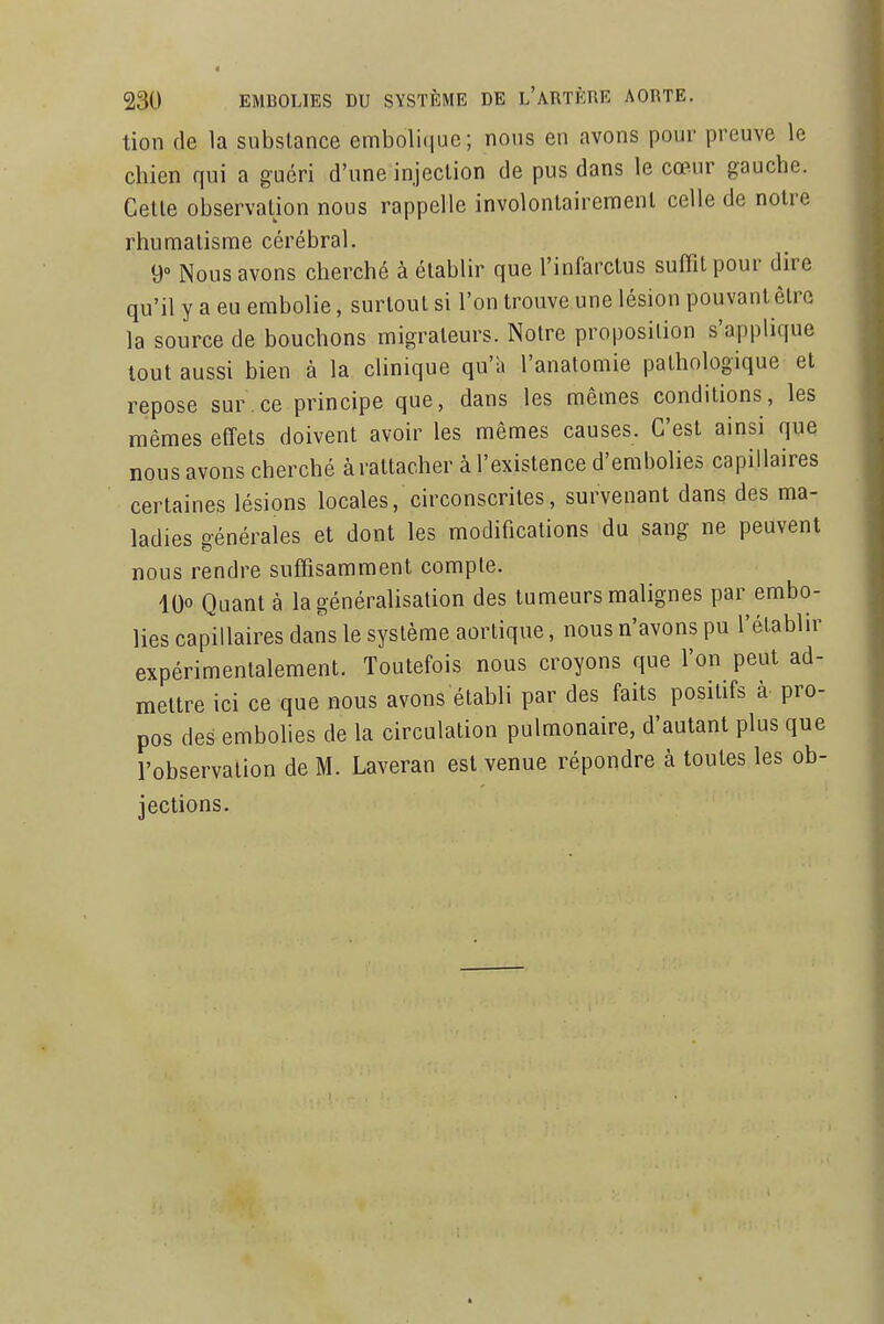 tion de la substance emboli(iuc; nous en avons pour preuve le chien qui a guéri d'une injection de pus dans le cœur gauche. Cette observation nous rappelle involontairement celle de notre rhumatisme cérébral. 9» Nous avons cherché à établir que l'infarctus suffit pour dire qu'il y a eu embolie, surtout si l'on trouve une lésion pouvant être la source de bouchons migrateurs. Notre proposition s'applique tout aussi bien à la clinique qu'a l'anatomie pathologique et repose sur.ce principe que, dans les mêmes conditions, les mêmes effets doivent avoir les mêmes causes. C'est ainsi que nous avons cherché à rattacher à l'existence d'embolies capillaires certaines lésions locales, circonscrites, survenant dans des ma- ladies générales et dont les modifications du sang ne peuvent nous rendre suffisamment compte. IQo Quant à la généralisation des tumeurs malignes par embo- lies capillaires dans le système aortique, nous n'avons pu l'établir expérimentalement. Toutefois nous croyons que l'on peut ad- mettre ici ce que nous avons établi par des faits positifs à pro- pos des embolies de la circulation pulmonaire, d'autant plus que l'observation de M. Laveran est venue répondre à toutes les ob- jections.