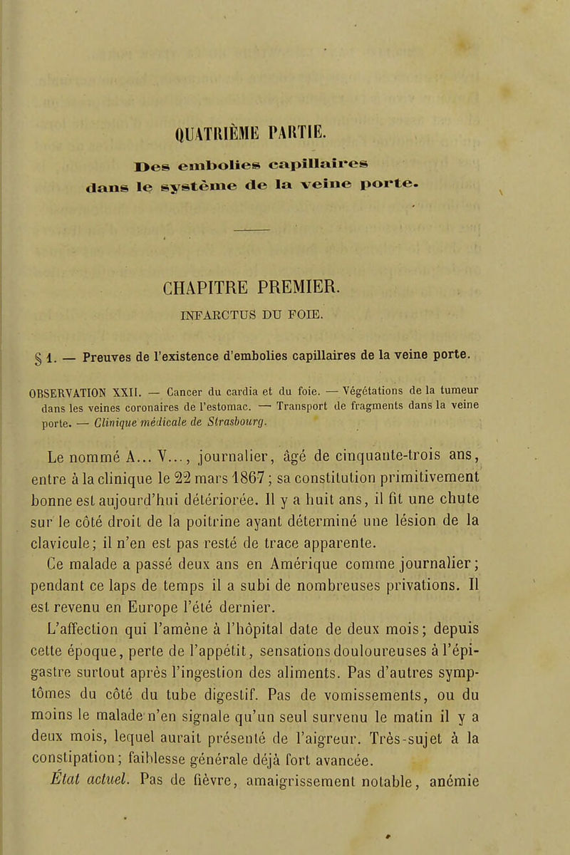 QUATRIÈME PARTIE. I>es embolies capillaires clans le système de la veine porte. CHAPITRE PREMIER. INFAECTUS DU FOIE. § 1. _ Preuves de l'existence d'embolies capillaires de la veine porte. OBSERVATION XXII. — Cancer du cardia et du foie. — Végétations delà tumeur dans les veines coronaires de l'estomac. — Transport de fragments dans la veine porte. — Clinique médicale de Strasbourg. Le nommé A... V..., journalier, âgé de cinquante-trois ans, entre à la clinique le 22 mars 1867 ; sa constitution primitivement bonne est aujourd'hui détériorée. Il y a huit ans, il fit une chute sur le côté droit de la poitrine ayant déterminé une lésion de la clavicule; il n'en est pas resté de trace apparente. Ce malade a passé deux ans en Amérique comme journalier ; pendant ce laps de temps il a subi de nombreuses privations. II est revenu en Europe l'été dernier. L'affection qui l'amène à l'hôpital date de deux mois; depuis cette époque, perte de l'appétit, sensations douloureuses àl'épi- gastre surtout après l'ingestion des aliments. Pas d'autres symp- tômes du côté du tube digestif. Pas de vomissements, ou du moins le malade n'en signale qu'un seul survenu le matin il y a deux mois, lequel aurait présenté de l'aigreur. Très-sujet à la constipation; faiblesse générale déjà fort avancée. Etat actuel. Pas de fièvre, amaigrissement notable, anémie