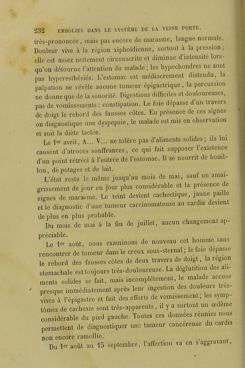 irès-pi'ononcée, mais pas encore de marasme, langue normale. Douleur vive à la région xiplioïdicnne, surloul à la pression; elle est assez neltemenl circonscrite et diminue d'intensité lors- qu'on détourne l'attention du malade ; les hypochondres ne sont pas hyperesthésiés. L'estomac est médiocrement distendu, la palpation ne révèle aucune tumeur épigastrique, la percussion ne donne que de la sonorité. Digestions difficiles et douloureuses, pas de vomissements : constipation. Le foie dépasse d'un travers de doigt le rebord des fausses côtes. En présence de ces signes on diagnostique une dyspepsie, le malade est mis en observation et suit la diète lactée. Le avril, A... V... ne tolère pas d'aliments solides; ils lui causent d'atroces souffrances, ce qui fait supposer l'existence d'un point rétréci à l'entrée de l'estomac. 11 se nourrit de bouil- lon, de potages et de lait. L'état reste le même jusqu'au mois de mai, sauf un amai- grissement de jour en jour plus considérable et la présence de signes de marasme. Le teint devient cachectique, jaune paille et le diagnostic d'une tumeur carcinomateuse au cardia devient de plus en plus probable. Du mois de mai à la ûn de juillet, aucun changement ap- préciable. Le 1er août, nous examinons de nouveau cet homme sans rencontrer de tumeur dans le creux sous-sternal ; le foie dépasse le rebord des fausses côtes de deux travers de doigt, la région stomachale est toujours très-douloureuse. La déglutition des ali- ments solides se fait, mais incomplètement, le malade accuse presque immédiatement après leur ingestion des douleurs tres- vives à l'épigastre et fait des efforts de vomissement; les symp- tômes de cachexie sont très-apparents, il y a surtout un œdème considérable du pied gauche. Toutes ces données réunies nous permettent de diagnostiquer une tumeur cancéreuse du cardia non encore ramollie. ^ Du le--août au 15 septembre, l'affection va en s aggravant,