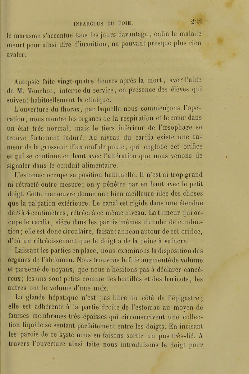 le marasme s'accentue tons les jours davantage, enfin le malade meurt pour ainsi dire d'inanition, ne pouvant presque plus rien avaler. Autopsie faite vingt-quatre heures après la mort, avec*l'aide de M. Mouchol, interne du service, en présence des élèves qui suivent habituellement la clinique. L'ouverture du thorax, par laquelle nous commençons l'opé- ration, nous montre les organes de la respiration et le cœur dans un état très-normal, mais le tiers inférieur de l'œsophage se trouve fortement induré. Au niveau du cardia existe une tu- meur de la grosseur d'un œuf de poule, qui englobe cet orifice et qui se continue en haut avec l'altération que nous venons de signaler dans le conduit alimentaire. L'estomac occupe sa position habituelle. Il n'est ni trop grand ni rétracté outre mesure; on y pénètre par en haut avec le petit doigt. Celte manœuvre donne une bien meilleure idée des choses que la palpation extérieure. Le canal est rigide dans une étendue de3à4centimèlres, rétréci à ce même niveau. La tumeur qui oc- cupe le cardia, siège dans les parois mêmes du tube de conduc- tion ; elle est donc circulaire, faisant anneau autour de cet oriOce, d'où un rétrécissement que le doigt a de la peine à vaincre. Laissant les parties en place, nous examinons la disposition des organes de l'abdomen. Nous trouvons le foie augmenté de volume et parsemé de noyaux, que nous n'hésitons pas à déclarer cancé- reux; les uns sont petits comme des lentilles et des haricots, les autres ont le volume d'une noix. La glande hépatique n'est pas libre du côté de l'épigastre ; elle est adhérente à la partie droite de l'estomac au moyen de fausses membranes très-épaisses qui circonscrivent une collec- tion liquide se sentant parfaitement entre les doigts. En incisant les parois de ce kyste nous en faisons sortir un pus très-lié. A travers l'ouverture ainsi faite nous introduisons le doigt pour