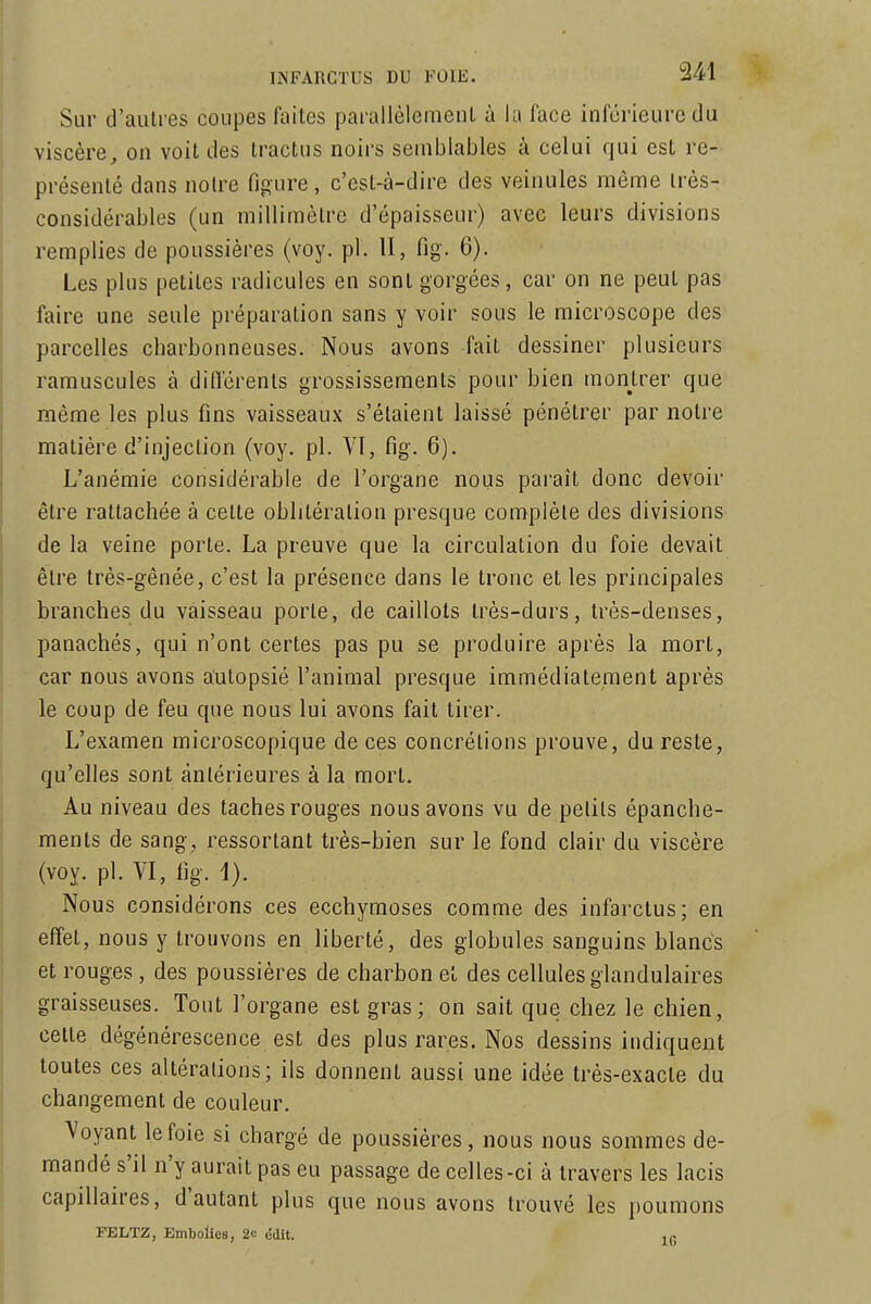 Sur d'aulres coupes faites parallèlemenl à la face inférieure du viscère, on voit des tractus noirs semblables à celui qui est re- présenté dans notre figure, c'est-à-dire des veinules môme irès- considérables (un millimètre d'épaisseur) avec leurs divisions remplies de poussières (voy. pl. II, fig. 6). Les plus petites radicules en sont gorgées, car on ne peut pas faire une seule préparation sans y voir sous le microscope des parcelles charbonneuses. Nous avons fait dessiner plusieurs ramuscules à din'érenls grossissements pour bien montrer que même les plus fins vaisseaux s'étaient laissé pénétrer par notre matière d'injection (voy. pl. VI, fig. 6). L'anémie considérable de l'organe nous paraît donc devoir être rattachée à celte oblitération presque complète des divisions de la veine porte. La preuve que la circulation du foie devait être très-gênée, c'est la présence dans le tronc et les principales branches du vaisseau porte, de caillots très-durs, très-denses, panachés, qui n'ont certes pas pu se produire après la mort, car nous avons autopsié l'animal presque immédiatement après le coup de feu que nous lui avons fait tirer. L'examen microscopique de ces concrétions prouve, du reste, qu'elles sont antérieures à la mort. Au niveau des taches rouges nous avons vu de petits épanche- ments de sang, ressortant très-bien sur le fond clair du viscère (voy. pl. VI, fig. 1). Nous considérons ces ecchymoses comme des infarctus; en effet, nous y trouvons en liberté, des globules sanguins blancs et rouges, des poussières de charbon et des cellules glandulaires graisseuses. Tout l'organe est gras; on sait que chez le chien, cette dégénérescence est des plus rares. Nos dessins indiquent toutes ces altérations; ils donnent aussi une idée très-exacte du changement de couleur. Voyant le foie si chargé de poussières, nous nous sommes de- mandé s'il n'y aurait pas eu passage de celles-ci à travers les lacis capillaires, d'autant plus que nous avons trouvé les poumons FELTZ, Embolies, 2c ddit.