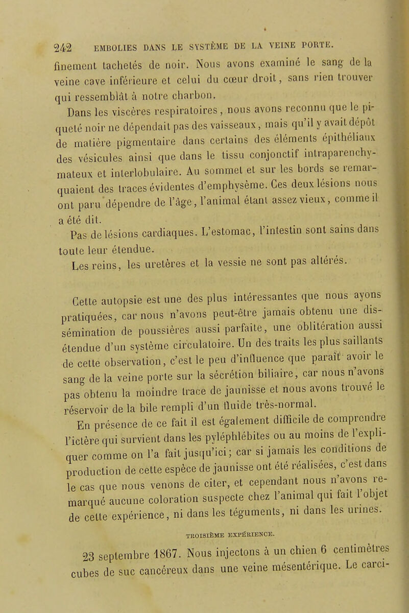 finement tachetés de noir. Nous avons examiné le sang de la veine cave inférieure et celui du cœur droit, sans rien trouver qui ressemblai à notre charbon. Dans les viscères respiratoires , nous avons reconnu que le pi- queté noir ne dépendait pas des vaisseaux, mais qu'il y avait dépôt de matière pigmentaire dans certains des éléments épithéliaux des vésicules ainsi que dans le tissu conjonctif intraparenchy- mateux et interlobulaire. Au sommet et sur les bords se remar- quaient des traces évidentes d'emphysème. Ces deux lésions nous ont paru dépendre de l'âge, l'animal étant assez vieux, comme il a été dit. Pas de lésions cardiaques. L'estomac, l'intestin sont sains dans toute leur étendue. Les reins, les uretères et la vessie ne sont pas altérés. Cette autopsie est une des plus intéressantes que nous ayons pratiquées, car nous n'avons peut-être jamais obtenu une dis- sémination de poussières aussi parfaite, une oblitération aussi étendue d'un système circulatoire. Un des traits les plus saillants de cette observation, c'est le peu d'influence que paraîÈ avoir le sang de la veine porte sur la sécrétion biliaire, car nous n'avons pas obtenu la moindre trace de jaunisse et nous avons trouvé le réservoir de la bile rempli d'un fluide très-normal. En présence de ce fait il est également difficile de comprendre l'ictère qui survient dans les pyléphlébites ou au moins de l'expli- quer comme on l'a fait jusqu'ici; car si jamais les conditions de production de cette espèce de jaunisse ont été réalisées, c'est dans le cas que nous venons de citer, et cependant nous n'avons re- marqué aucune coloration suspecte chez l'animal qui fait l objet de cette expérience, ni dans les téguments, m dans les urines. TROISIÈME EXPÉRIENCE. 23 septembre 1867. Nous injectons à un chien 6 centimètres cubes de suc cancéreux dans une veine mésentérique. Le carci-