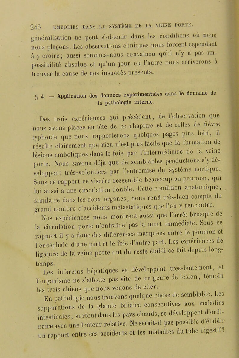 généralisation ne peut s'obtenir dans les conditions où nous nous plaçons. Les observations cliniques nous forcent cependant à y croire; aussi sommes-nous convaincu qu'il n'y a pas im- possibilité absolue et qu'un jour ou l'autre nous arriverons à trouver la cause de nos insuccès présents. § 4. — Application des données expérimentales dans le domaine de la pathologie interne. Des trois expériences qui précèdent, de l'observation que nous avons placée en tête de ce chapitre et de celles de fièvre typhoïde que nous rapporterons quelques pages plus loin, il résulte clairement que rien n'est plus facile que la formation de lésions emboliques dans le foie par l'intermédiaire de la veine porte. Nous savons déjà que de semblables productions s'y dé- veloppent très-volontiers par l'entremise du système aortique. Sous ce rapport ce viscère ressemble beaucoup au poumon, qui lui aussi a une circulation double. Cette condition anatomique, similaire dans les deux organes, nous rend très-bien compte du grand nombre d'accidents métastaliques que l'on y rencontre. Nos expériences nous montrent aussi que l'arrêt brusque de la circulation porte n'entraîne pas la mort immédiate. Sous ce rapport il y a donc des diflerences marquées entre le poumon et l'encéphale d'une part et le foie d'autre part. Les expériences de ligature de la veine porte ont du reste établi ce fait depuis long- Les' infarctus hépatiques se développent très-lentement, et l'organisme ne s'affecte pas vite de ce genre de lésion, témoin les U^ois chiens que nous venons de citer. En pathologie nous trouvons quelque chose de semblable. Les suppurations de la glande biliaire consécutives aux maladies intestinales, surtout dans les pays chauds, se développent d ord,- naire avec une lenteur relative. Ne serait-il pas possible d elabhr un rapport entre ces accidents et les maladies du tube digestif/