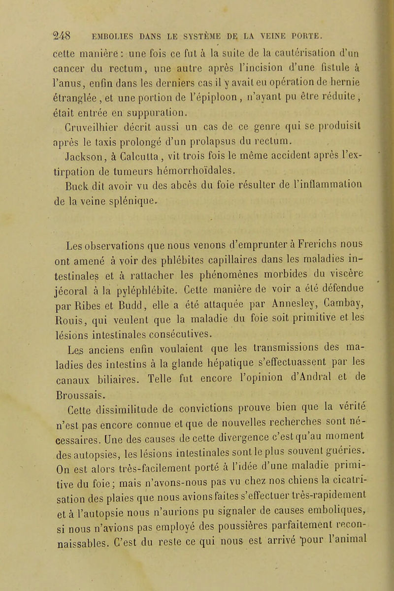 celte manière : une fois ce fut à la suile de la caulérisalion d'un cancer du rectum, une autre après l'incision d'une fistule à l'anus, enfin dans les derniers cas il y avait eu opération de hernie étranglée , et une portion de l'épiploon , n'ayant pu être réduite , était entrée en suppuration. Cruveilhier décrit aussi un cas de ce genre qui se produisit après le Iaxis prolongé d'un prolapsus du rectum. Jackson, à Calcutta, vit trois fois le même accident après l'ex- tirpation de tumeurs hémorrhoïdales. Buck dit avoir vu des abcès du foie résulter de l'inflammation de la veine splénique. Les observations que nous venons d'emprunter à Frerichs nous ont amené à voir des phlébites capillaires dans les maladies in- testinales et à rattacher les phénomènes morbides du viscère jécoral à la pyléphlébite. Cette manière de voir a été défendue parRibes et Budd, elle a été attaquée par Annesley, Cambay, Rouis, qui veulent que la maladie du foie soit primitive et les lésions intestinales consécutives. Les anciens enfin voulaient que les transmissions des ma- ladies des intestins à la glande hépatique s'effectuassent par les canaux biliaires. Telle fut encore l'opinion d'Andral et de Broussais. Cette dissimilitude de convictions prouve bien que la vérité n'est pas encore connue et que de nouvelles recherches sont né- cessaires. Une des causes de cette divergence c'est qu'au moment des autopsies, les lésions intestinales sont le plus souvent guéries. On est alors très-facilement porté à l'idée d'une maladie primi- tive du foie; mais n'avons-nous pas vu chez nos chiens la cicatri- sation des plaies que nous avions faites s'effectuer très-rapidement et à l'autopsie nous n'aurions pu signaler de causes emboliques, si nous n'avions pas employé des poussières parfaitement recon- naissables. C'est du reste ce qui nous est arrivé -pour l'animal